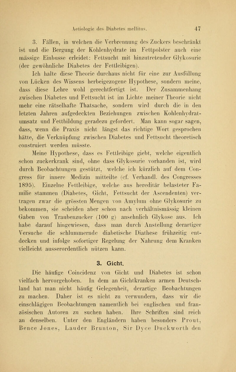 3. Fällen, in welchen die Vei'breiinung des Zuckers bescliränkt ist und die Bergung der Kohlenhydrate im Fettpolster auch eine massige Einbusse erleidet: Fettsucht mit hinzutretender Glykosurie (der gewöhnliche Diabetes der Fettleibigen). Ich halte diese Theorie durchaus nicht für eine zur Ausfüllung von Lücken des Wissens herbeigezogene Hypothese, sondern meine, dass diese Lehre wohl gei^echtfertigt ist. Der Zusammenhang zwischen Diabetes und Fettsucht ist im Lichte meiner Theorie nicht mehr eine rätselhafte Thatsache, sondern wird durch die in den letzten Jahren aufgedeckten Beziehungen zwischen Kohlenhydrat- umsatz und Fettbildung geradezu gefordert. Man kann sogar sagen, dass, wenn die Praxis nicht längst das richtige Wort gesprochen hätte, die Verknüpfung zwischen Diabetes und Fettsucht theoretisch construiert werden raüsste. Meine Hypothese, dass es Fettleibige giebt, welche eigentlich schon zuckerkrank sind, ohne dass Glykosurie vorhanden ist, wird durch Beobachtungen gestützt, welche ich kürzlich auf dem Con- gress für innere Medizin mitteilte (cf. Verhandl. des Congresses 1895). Einzelne Fettleibige, welche aus hereditär belasteter Fa- milie stammen (Diabetes, Gicht, Fettsucht der Ascendenten) ver- tragen zwar die grössten Mengen von Amylum ohne Glykosurie zu bekommen, sie scheiden aber schon nach verhältnismässig kleinen Gaben von Traubenzucker (100 g) ansehnlich Glykose aus. Ich habe darauf hingewiesen, dass man durch Anstellung derartiger Versuche die schlummernde diabetische Diathese frühzeitig ent- decken und infolge sofortiger Regelung der Nahrung dem lü'anken \ielleicht ausserordentlich nützen kann. 3. Gicht. Die häufige Goincidenz von Gicht und Diabetes ist schon vielfach hervorgehoben. In dem an Gichtkranken armen Deutsch- land hat man nicht häufig Gelegenheit, derartige Beobachtungen zu machen. Daher ist es nicht zu verwundern, dass wir die einschlägigen Beobachtungen namentlich bei englischen und fran- zösischen Autoren zu suchen haben. Ihre Schriften sind reich an denselben. Unter den Engländern haben besonders Prout, Bence Jones, Lander Brunton, Sir Dyce Duckworth den