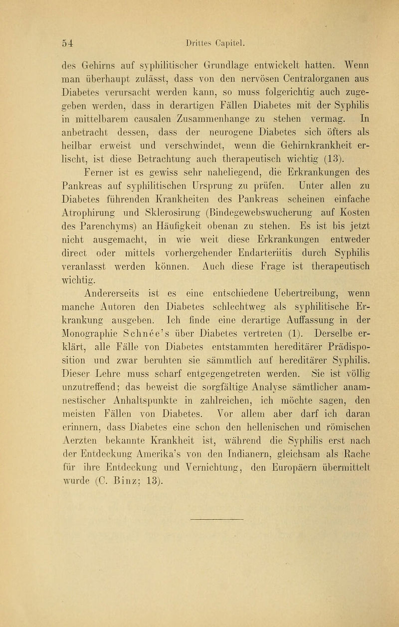 des Gehirns auf syphilitischer Grundlage entwickelt hatten. Wenn man überhaupt zulässt, dass von den nervösen Centralorganen aus Diabetes verursacht werden kann, so muss folgerichtig auch zuge- geben werden, dass in derartigen Fällen Diabetes mit der Syphilis in mittelbarem causalen Zusammenhange zu stehen vermag. In anbetracht dessen, dass der neurogene Diabetes sich öfters als heilbar erweist und verschwindet, wenn die Gehirnkrankheit er- lischt, ist diese Betrachtung auch therapeutisch wichtig (13). Ferner ist es gewiss sehr naheliegend, die Erkrankungen des Pankreas auf syphilitischen Ursprung zu prüfen. Unter allen zu Diabetes führenden Krankheiten des Pankreas scheinen einfache Atrophirung und Sklerosirung (Bindegewebswucherung auf Kosten des Parenchyms) an Hcäufigkeit obenan zu stehen. Es ist bis jetzt nicht ausgemacht, in wie weit diese Erkrankungen entweder direct oder mittels vorhergehender Endarteriitis durch Syphilis veranlasst werden können. Auch diese Frage ist therapeutisch wichtig. Andererseits ist es eine entschiedene Uebertreibung, wenn manche Autoren den Diabetes schlechtweg als syphilitische Er- krankung ausgeben. Ich finde eine derartige Auffassung in der Monogi^aphie Schnee's über Diabetes vertreten (1). Derselbe er- klärt, alle Fälle von Diabetes entstammten hereditärer Prädispo- sition und zwar beruhten sie sämmtlich auf hereditärer Syphilis. Dieser Lehre muss scharf entgegengetreten werden. Sie ist völlig unzutrefi^end; das beweist die sorgfältige Analyse sämtlicher anam- nestischer Anhaltspunkte in zahlreichen, ich möchte sagen, den meisten Fällen von Diabetes. Vor allem aber darf ich daran erinnern, dass Diabetes eine schon den hellenischen und römischen Aerzten bekannte Krankheit ist, während die Syphilis erst nach der Entdeckung Amerika's von den Indianern, gleichsam als Rache für ihre Entdeckung und Vernichtung, den Etiropäern übermittelt wurde (C. Binz; 13).