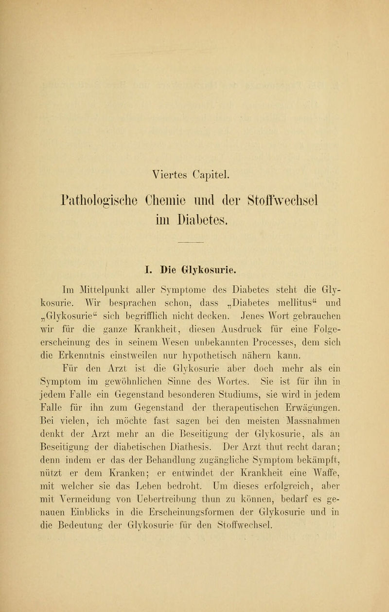 Viertes Capitel. rathologisclie Chemie und der StoflVechsel im Diabetes. I. Die Olykosiu'ie. Im Mittelpunkt aller 83-mptome des Diabetes steht die Gly- kosurie. AVir besprachen schon, dass „Diabetes mellitus und „Glykosurie sich begrifflich nicht decken. Jenes Wort gebrauchen wü' für die ganze Krankheit, diesen Ausdruck für eine Folge- erscheinung des in seinem Wesen unbekannten Processes, dem sich die Erkenntnis einstweilen nur hypothetisch nähern kann. Für den Arzt ist die Glykosurie aljer doch mehr als ein Symptom im gewöhnliclien Sinne des Wortes. Sie ist für ihn in jedem Falle ein Gegenstand besonderen Studiums, sie wird in jedem Falle für ihn zum Gegenstand der therapeutischen Erwägungen. Bei vielen, ich möchte fast sagen bei den meisten Massnahmen denkt der Arzt mehr an die Beseitigung der Glykosurie, als an Beseitigung der diabetischen Diathesis. Der Arzt thut recht daran; denn indem er das der Behandlung zugängliche Symptom bekämpft, nützt er dem Kranken; er entwindet der Krankheit eine Waffe, mit welcher sie das Leben bedroht. Um dieses erfolgreich, aber mit Vermeidung von üebertreibung thun zu können, bedarf es ge- nauen Einblicks in die Erscheinungsformen der Glykosurie und in die Bedeutunü' der Glvkosurie für den Stoffwechsel.