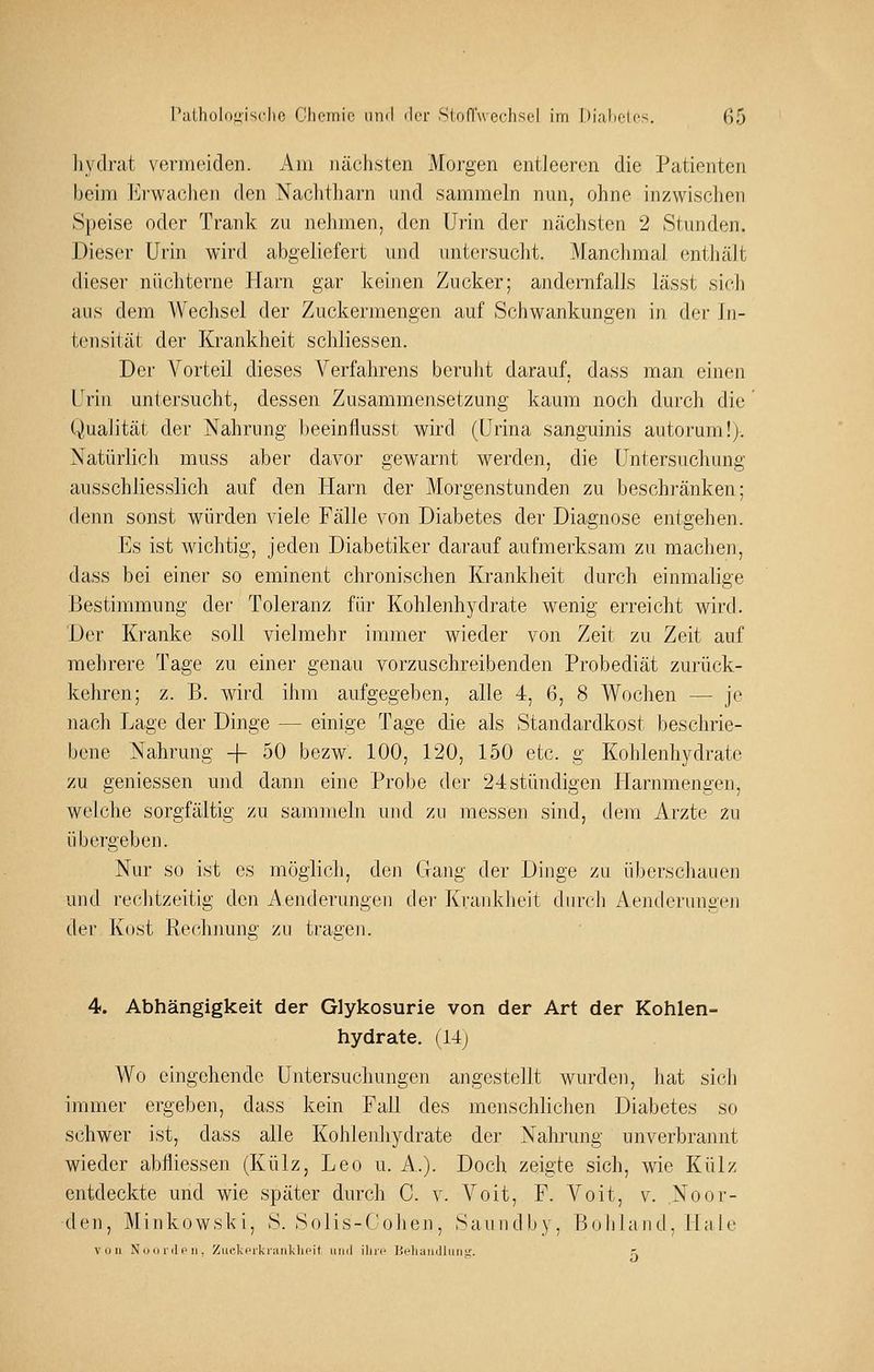 liydrat vermeiden. Am nächsten Morgen entleeren die Patienten beim Erwachen den Naclitharn and sammeln nun, ohne inzwischen Speise oder Trank zu nehmen, den Ui'in der nächsten 2 .Stunden. Dieser Urin wird abgeliefert und untersucht. Manchmal enthält dieser nüchterne Plarn gar keinen Zucker; andernfalls lässt sich aus dem Wechsel der Zuckermengen auf Schwankungen in. der In- tensität der Krankheit schliessen. Der Vorteil dieses Verfahrens beruht darauf, dass man einen Urin untersucht, dessen Zusammensetzung kaum noch durch die Qualität der Nahrung beeinflusst wird (ürina sanguinis autorum!). Natürlich muss aber davor gewarnt werden, die Untersuchung ausschliesslich auf den Harn der Morgenstunden zu beschränken; denn sonst würden viele Fälle von Diabetes der Diagnose entgehen. Es ist wichtig, jeden Diabetiker darauf aufmerksam zu machen, dass bei einer so eminent chronischen Krankheit durch einmalige Bestimmung der Toleranz für Kohlenhydrate wenig erreicht wird. Der Kranke soll vielmehr immer wieder von Zeit zu Zeit auf mehrere Tage zu einer genau vorzuschreibenden Probediät zurück- kehren; z. B. wird ihm aufgegeben, alle 4, 6, 8 Wochen — je nach Lage der Dinge — einige Tage die als Standardkost beschrie- bene Nahrung -f 50 bezw. 100, 120, 150 etc. g Kohlenhydrate zu geniessen und dann eine Probe der 24stündigen Harnmengen, welche sorgfältig zu sam]neln und zu messen sind, dem Arzte zu übei'geben. Nur so ist es möglich, den Gang der Dinge zu überschauen und rechtzeitig den Aenderungen der Krankheit durch Aenderungen der Kost Rechnung zu tragen. 4. Abhängigkeit der Glykosurie von der Art der Kohlen- hydrate. (14j Wo eingehende Untersuchungen angestellt wurden, hat sich immer ergeben, dass kein Fall des menschlichen Diabetes so schwer ist, dass alle Kohlenhydrate der Nahrung unverbrannt wieder abfliessen (Külz, Leo u. A.). Doch zeigte sich, wie Külz entdeckte und wie später durch C. v. A^oit, F. Voit, v. Noor- den, Minkowski, S. Solis-Cohen, Saundby, Bob land , Ha le von Nun i-(lf'n . Ziic.kpikranklKMt luid ilirc Heluiinllmitr. r.