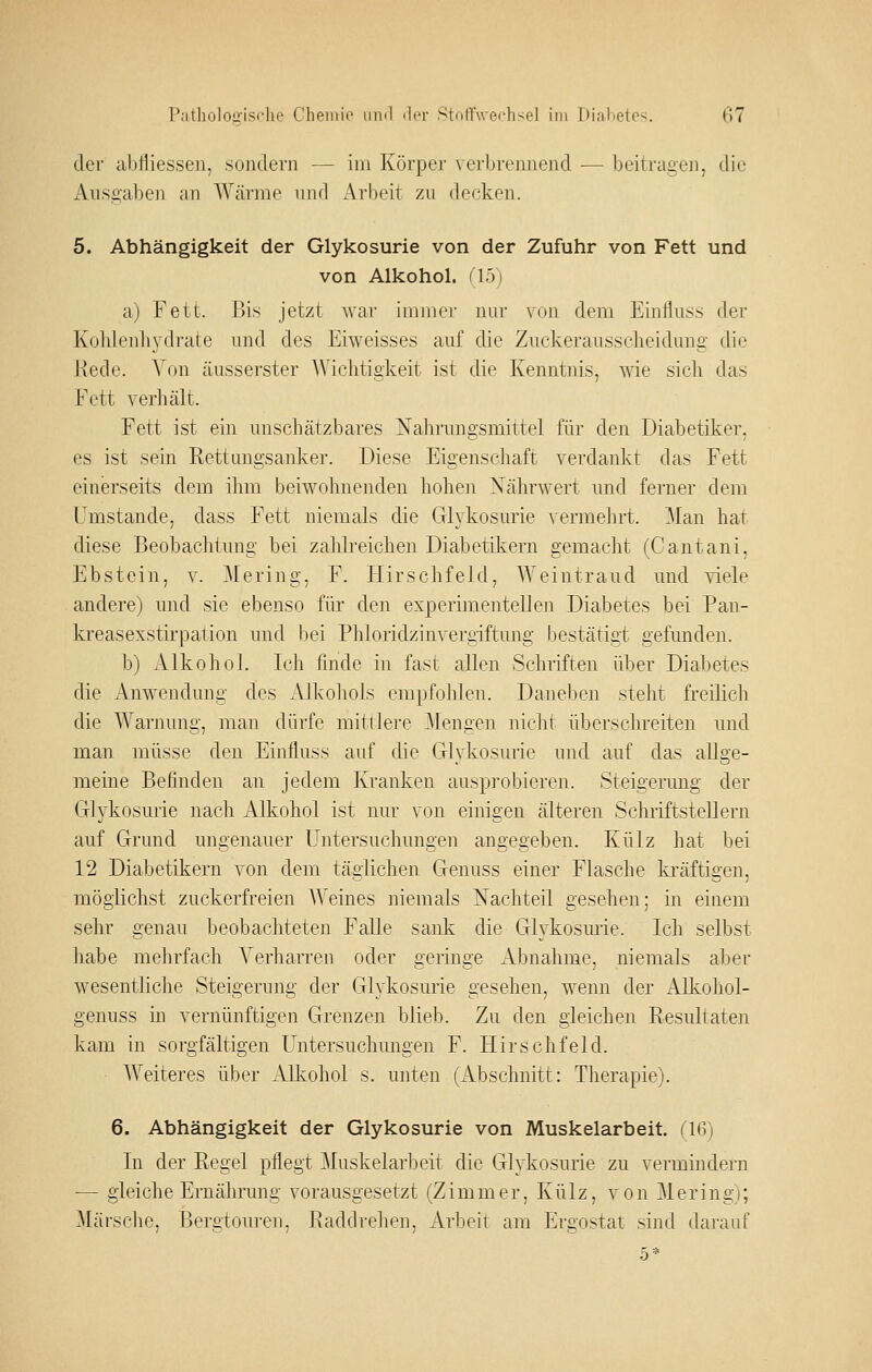 der abfliessen, sondern — im Körper verbrennend — beitra£en, die x^iisaaben an Wcärme und Arbeit zu decken. 5. Abhängigkeit der Glykosurie von der Zufuhr von Fett und von Alkohol. il5i a) Fett. Bis jetzt war immer nur von dem Einfluss der Kulilenliydrate und des Eiweisses auf die Zuckerausselieidimg die 1-iede. Von äusserster AViclitigkeit ist die Kenntnis, wie sicli das Fett verhält. Fett ist ein unschätzbares Nahrungsmittel für den Diabetiker, es ist sein Rettungsanker. Diese Eigenschaft verdankt das Fett einerseits dem ihm beiwohnenden hohen Nährwert und ferner dem Umstände, dass Fett niemals die Glykosurie vermehrt. !Man hat diese Beobachtung bei zahlreichen Diabetikern gemacht (Cantani, Ebstein, v. Mering, F. Hirschfeld, Weintraud und viele andere) und sie ebenso für den experimentellen Diabetes bei Pan- kreasexstirpation und bei Phloridzinvergiftung bestätigt gefunden. b) Alkohol. Ich finde in fast allen Schriften über Diabetes die Anwendung des Alkoliols empfolilen. Daneben stellt freilich die Warnung, man dürfe mittlere Mengen nicht überschreiten und man müsse den Einfluss auf die Glykosurie und auf das allge- meine Befinden an jedem Kranken ausprobieren. Steigerung der Glykosurie nach Alkohol ist nur von einigen älteren Schriftstellern auf Grund ungenauer Untersuchungen angegeben. Külz hat bei 12 Diabetikern von dem täglichen Genuss einer Flasche kräftigen, möglichst zuckerfreien AVeines niemals Nachteil gesehen; in einem sehr genau beobachteten Falle sank die Glykosurie. Ich selbst habe mehrfach Verharren oder geringe Abnahme, niemals aber wesentliche Steigerung der Glykosurie gesehen, wenn der Alkohol- genuss in vernünftigen Grenzen blieb. Zu den gleichen Resultateii kam in sorgfältigen Untersuchungen F. Hirschfeld. Weiteres über Alkohol s. unten (Abschnitt: Therapie). 6. Abhängigkeit der Glykosurie von Muskelarbeit. (16) In der Regel pflegt ^Muskelarbeit die Glykosurie zu vermindern — gleiche Ernährung vorausgesetzt (Zimmer, Külz, von Mering); Märsche, Bergtouren. Raddrehen. Arbeit am Eroostat sind dai'auf