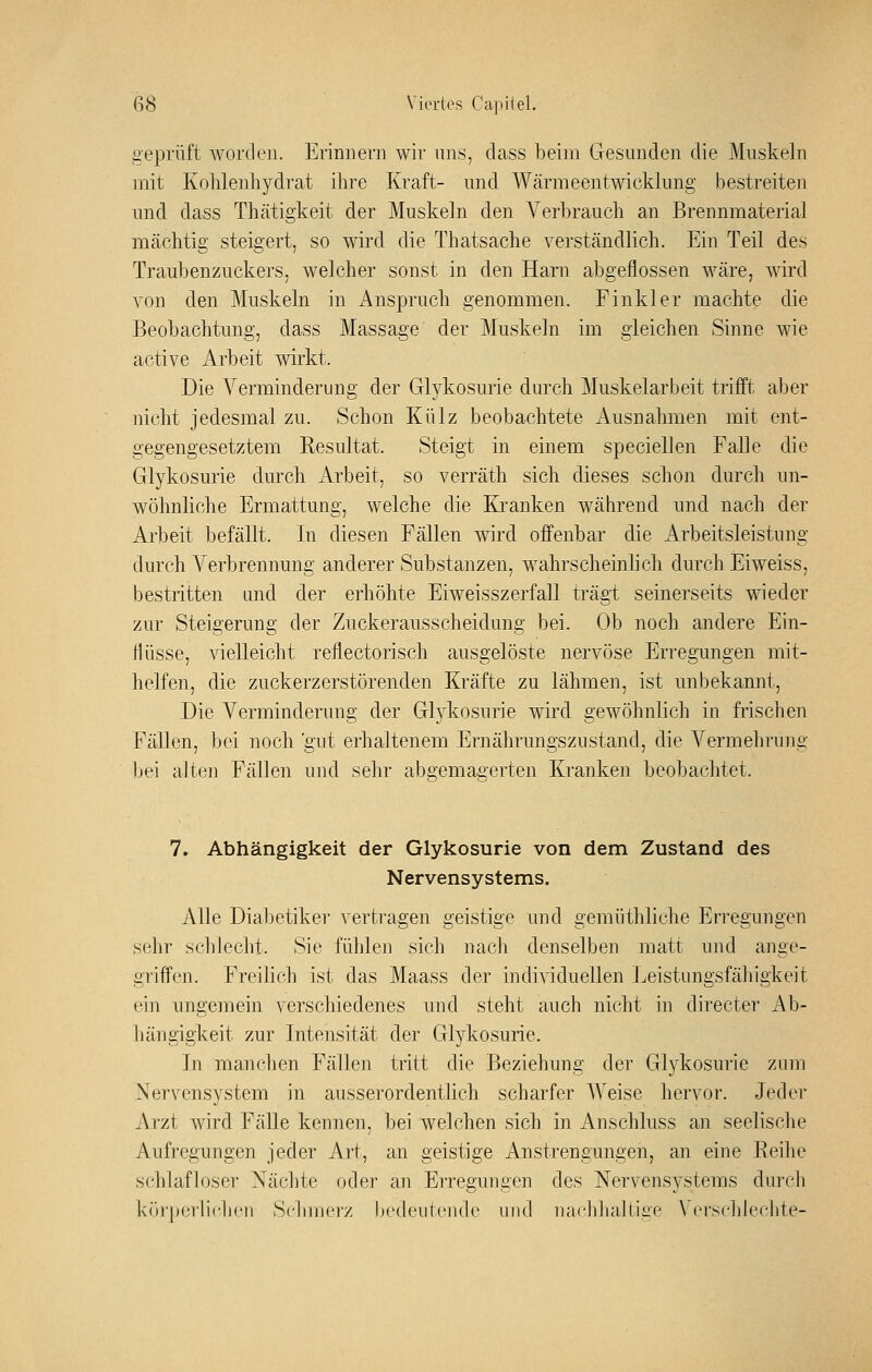 iieprüft worden. Erinnern wir uns, dass beim Gesunden die Muskeln mit Kohlenhydrat ilire Kraft- und Wärmeentwicklung bestreiten und dass Thätigkeit der Muskeln den Verbrauch an Brennmaterial mächtig steigert, so wird die Thatsache verständlich. Ein Teil des Traubenzuckers, welcher sonst in den Harn abgeflossen wäre, wird von den Muskeln in x\nspruch genommen. Finkler machte die Beobachtung, dass Massage der Muskeln im gleichen Sinne wie active Arbeit wirkt. Die Yerminderung der Glykosurie durch Muskelarbeit trifft aber nicht jedesmal zu. Schon Külz beobachtete Ausnahmen mit ent- gegengesetztem Resultat. Steigt in einem speciellen Falle die Glykosurie durch Arbeit, so verräth sich dieses schon durch un- wöhnliche Ermattung, welche die Kranken während imA nach der Arbeit befällt. In diesen Fällen wird offenbar die Arbeitsleistung durch Verbrennung anderer Substanzen, wahrscheinhch durch Eiweiss, bestritten und der erhöhte Eiweisszerfall trägt seinerseits wneder zur Steigerung der Zuckerausscheidung bei. Ob noch andere Ein- flüsse, vielleicht reflectorisch ausgelöste nervöse Erregungen mit- helfen, die zuckerzerstörenden Kräfte zu lähmen, ist unbekannt. Die Verminderung der Glykosurie wird gewöhnlich in frischen Fällen, bei noch 'gnt erhaltenem Ernährungszustand, die Vermehrung Ijei alten Fällen und selir abgemagerten Kranken beobachtet. 7. Abhängigkeit der Glykosurie von dem Zustand des Nervensystems. Alle Diabetiker vertragen geistige und gemüthliche Erregungen sehr schlecht. Sie fühlen sich nach denselben matt und ange- griffen. Freilich ist das Maass der individuellen Leistungsfälligkeit ein ungemein verschiedenes und steht auch nicht in directer Ab- hängigkeit zur Intensität der Glykosurie. In manchen Fällen tritt die Beziehung der Glykosurie zum Nervensystem in ausserordentlich scharfer AYeise hervor. Jeder Arzt wird FäUe kennen, bei welchen sich in x^nschluss an seelische Aufregungen jeder Art, an geistige Anstrengungen, an eine Eeihe schlafloser Nächte oder an Erregungen des Nervensystems durch k()rperli(*hen Schmerz bedeutende und nachhaltige Vei'sclileehte-