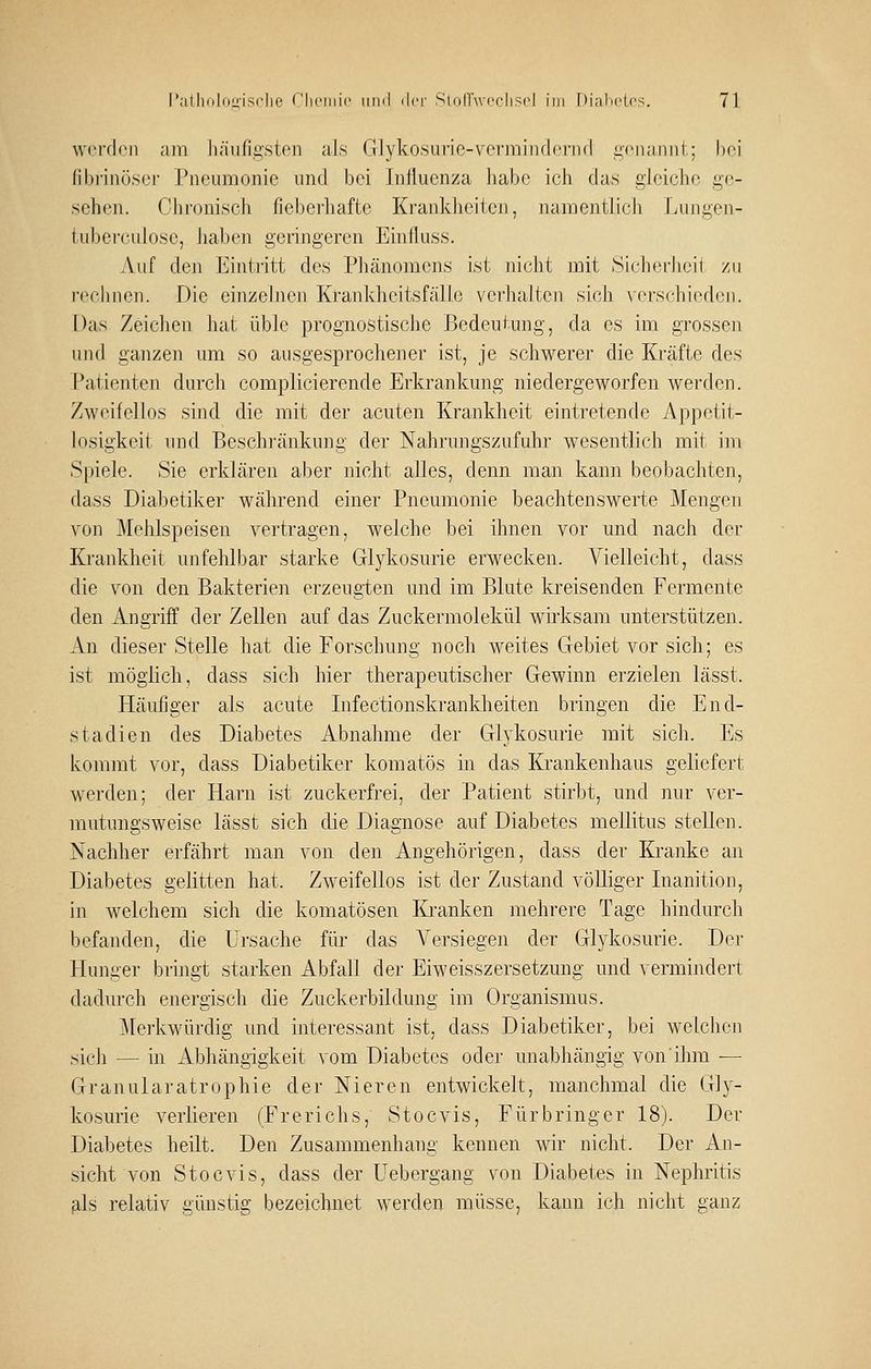 w(M'fl(;Mi am liäiifigsten als Glykosurie-vcnviiiulcnKl iicnaniil; lini (il)riii().ser Pneumonie nnd bei Influenza habe icli das gleiche ge- sehen. Chronisch fiebei'haftc Krankheiten, namentlich Lungen- tuberciilose, haben geringeren Einfluss. Auf den Eintritt des Phänomens ist nicht mit Sichecheii zu i-echnen. Die einzelnen Krankheitsfälle verhalten sich verschieden. Das Zeichen hat üble prognostische Bedeutung, da es im grossen und ganzen um so ausgesprochener ist, je schwerer die Kräfte des Patienten durch complicierende Erkrankung niedergeworfen werden. Zweifellos sind die mit der acuten Krankheit eintretende Appetit- losigkeit und Beschi'änkung der Nahrungszufuhr wesentlich mit im Spiele. Sie erklären aber nicht alles, denn man kann beobachten, dass Diabetiker während einer Pneumonie beachtenswerte Mengen von Mehlspeisen vertragen, welche bei ihnen vor und nach der Krankheit unfehlbar starke Glykosurie erwecken. Vielleicht, dass die von den Bakterien erzeugten und im Blute kreisenden Fermente den Angriff der Zellen auf das Zuckermolekül wirksam unterstützen. An dieser Stelle hat die Forschung noch weites Gebiet vor sich; es ist möglich, dass sich hier therapeutischer Gewinn erzielen lässt. Häufiger als acute Infectionskrankheiten bringen die End- stadien des Diabetes Abnahme der Glykosurie mit sich. Es kommt vor, dass Diabetiker komatös in das Krankenhaus geliefert werden; der Harn ist zuckerfrei, der Patient stirbt, und nur ver- mutungsweise lässt sich die Diagnose auf Diabetes mellitus stellen. Nachher erfährt man von den Angehörigen, dass der Kranke an Diabetes gelitten hat. Zweifellos ist der Zustand völliger Inanition, in welchem sich die komatösen Kranken mehrere Tage hindurch befanden, die Ursache für das Versiegen der Glykosurie. Der Hunger bringt starken Abfall der Eiweisszersetzung und vermindert dadurch energisch die Zuckerbildung im Organismus. ]\[erkwürdig und interessant ist, dass Diabetiker, bei welchen sich — in Abhängigkeit vom Diabetes oder unabhängig vonihm ■— Granularatrophie der Nieren entwickelt, manchmal die Gly- kosurie verlieren (Frerichs, Stocvis, Fürbringer 18). Der Diabetes heilt. Den Zusammenhang kennen wir nicht. Der An- sicht von Stocvis, dass der üebergang von Diabetes in Nephritis fils relativ günstig bezeichnet werden müsse, kann ich nicht ganz