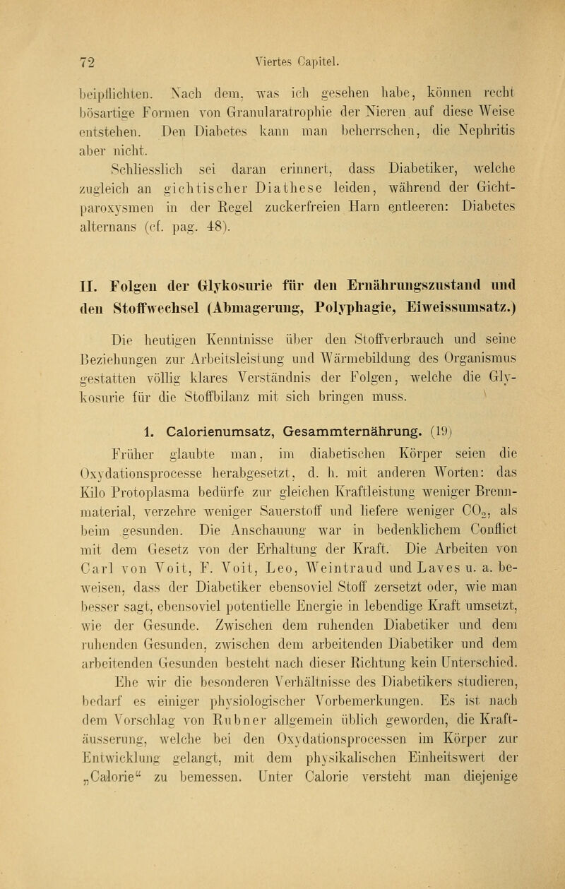 beipflichten. Xach dem. was ich gesehen habe, können recht bösartige Formen von Gramilaratrophie der Nieren auf diese Weise entstehen. Den Diabetes kann man beheri'schen, die Nephritis alDer nicht. Schliesslich sei daran erinnert, dass Diabetiker, welche zugleich an gichtischer Diathese leiden, während der Gicht- paroxysmen in der Regel zuckerfreien Harn ejitleeren: Diabetes alternans (ef. pag. 48). II. Folgen der (xl.ykosurie für den Ernährungszustand und den Stoffwechsel (Abmagerung, Polyphagie, Eiwelssumsatz.) Die heutigen Kenntnisse über den Stoffverbrauch und seine Beziehungen zur Arbeitsleistung und Wärmebildung des Organismus gestatten völlig klares Verständnis der Folgen, welche die Gly- kosurie für die Stoffl^ilanz mit sich bringen muss. ^ 1. Calorienumsatz, Gesammternährung. (19j Früher glaubte man, im diabetischen Körper seien die Oxydationsprocesse herabgesetzt, d. h. mit anderen Worten: das Kilo Protoplasma bedürfe zur gleichen Kraftleistung weniger Brenii- material, verzehre weniger Sauerstoff und liefere weniger COo. als beim gesunden. Die Anschauung war in bedenklichem Conflict mit dem Gesetz von der Erhaltung der Kraft. Die Arbeiten von Carl von Voit, F. Voit, Leo, Weintraud und Laves u. a. be- weisen, dass der Diabetiker ebensoviel Stoff zersetzt oder, wie man besser sagt, ebensoviel potentielle Energie in lebendige Kraft umsetzt, wie der Gesunde. Zwischen dem ruhenden Diabetiker und dem ruhenden Gesunden, zwischen dem arbeitenden Diabetiker und dem arbeitenden Gesunden besteht nach dieser Richtung kein Unterschied. Ehe wir die besonderen Verhältnisse des Diabetikers studieren, bedarf es einiger physiologischer A^orbemei'kungen. Es ist nach dem Vorschlag von Rubner allgemein üblich geworden, die Kraft- äusserung, Avelche bei den Oxydationsprocessen im Körper zur Entwicklung gelangt, mit dem physikalischen Einheitswert der „Calorie zu bemessen. Unter Calorie versteht man diejenige