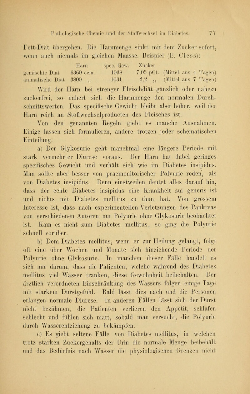 Fett-Diät übergehen. Die ITarnmeiige sinkt mit dem Zucker sofort, wenn auch niemals im gleicJien Maasse. Beispiel (E. Cless): Harn spec. Gew. Zuclver opiuiselite Diät 6360 (■ein lOyS 7,05 pCt. (Mittel aus 4 Tagen) animalisclie Diät ;3S0O ,, lOHl 2,2 „ (Mittel aus 7 Tagen) Wird der Harn bei strenger Fleischdiät gänzlich oder nahezu zuckerfrei, so nähert sich die tiarnmenge den normalen Durch- schnittswerten. Das specifische Gewicht bleibt aber höher, weil der Harn reich an Stoffwechselj)roducten des Fleisches ist. Von den genannten Regeln giebt es manche Ausnahmen. Einige lassen sich formulieren, andere trotzen jeder schematischen Einteilung. a) Der Glykosurie geht manchmal eine längere Periode mit stark vermehrter Diurese voraus. Der Harn hat dabei geringes specifisches Gewicht und verhält sich wie im Diabetes insipidus. Man sollte aber besser von praemonitorischer Polyurie reden, als von Diabetes insipidus. Denn einstweilen deutet alles darauf hin, dass der echte Diabetes insipidus eine Krankheit sui generis ist und nichts mit Diabetes mellitus zu thun hat. Von grossem Interesse ist, dass nach experimentellen Verletzungen des Pankreas von verschiedenen Autoren nur Polyurie ohne Glykosurie beobachtet ist. Kam es nicht zum Diabetes mellitus, so ging die Polyurie sclmell vorüber. b) Dem Diabetes mellitus, wenn er zur Heilung gelangt, folgt oft eine über Wochen und Monate sich hinziehende Periode der Polyurie ohne Glykosurie. In manchen dieser Fälle liandelt es sich nur darum, dass die Patienten, welche während des Diabetes mellitus viel Wasser tranken, diese Gewohnheit beibehalten. Der ärztlich verordneten Einschränkung des Wassers folgen einige Tage mit starkem Durstgefühl. Bald lässt dies nach und die Personen erlangen normale Diurese. In anderen Fällen lässt sich der Durst nicht bezähmen, die Patienten verlieren den Appetit, schlafen schlecht und fühlen sich matt, sobald man versucht, die Polyurie durch Wasserentziehung zu bekämpfen. c) Es giebt seltene Fälle von Diabetes mellitus, in welclien trotz starken Zuckergehalts der Urin die normale Menge beibehält uiul das Bedürfnis nach Wasser die |)hysiok)gischen Grenzen nicht