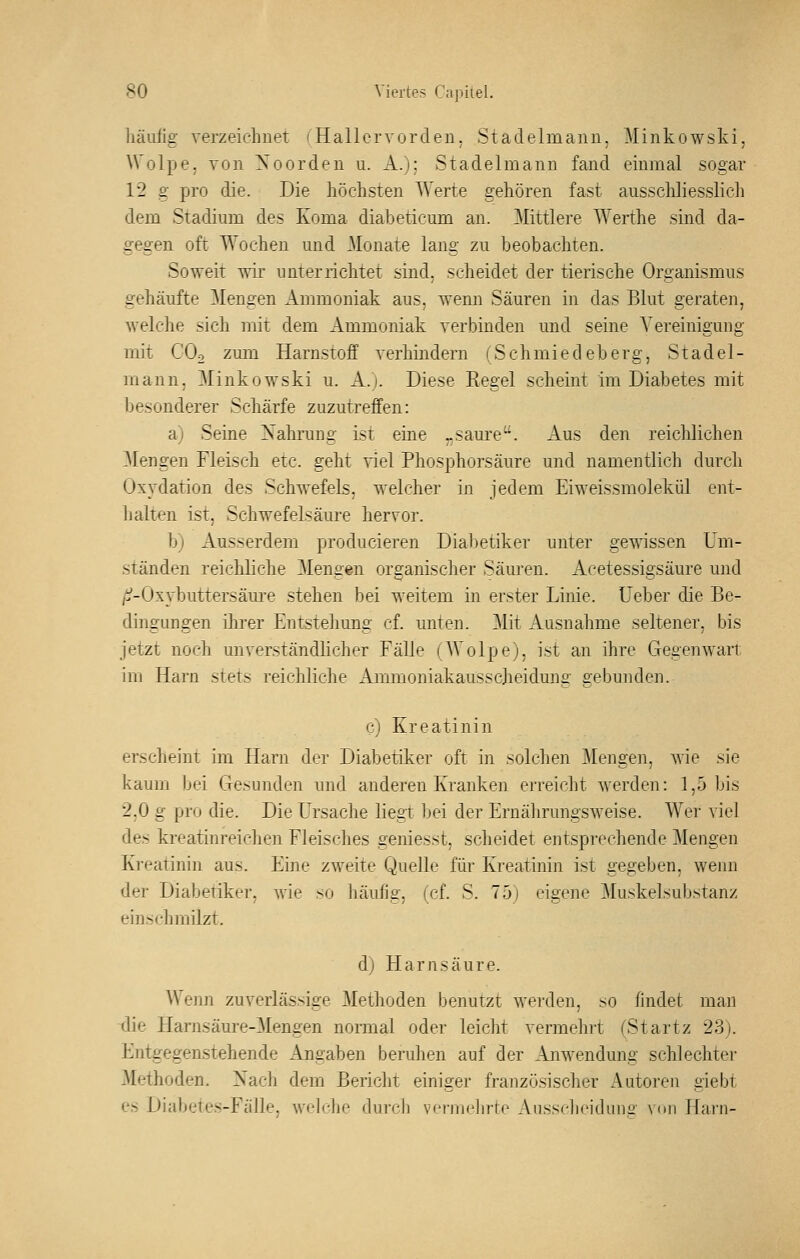 liäulig verzeichnet (Hallcrvorden. Stadelmann, Minkowski, ^^ olpe, von ynorden u. A.): Stadelmann fand einmal sogar 12 g pro die. Die liöchsten Werte gehören fast ausschliesslich dem Stadium des Koma diabeticum an. Mittlere Werthe sind da- gegen oft Wochen und Monate lang zu beobachten. Soweit wir unterrichtet sind, scheidet der tierische Organismus gehäufte Mengen Ammoniak aus, wenn Säuren in das Blut geraten, welche sich mit dem Ammoniak verbinden und seine Vereinigung mit COo zmn Harnstoff verhindern (Schmiedeberg, Stadel- mann, Minkowski u. A.j. Diese Regel scheint im Diabetes mit besonderer Schärfe zuzutreffen: a) Seine Nahrung ist eine „saure. Aus den reichlichen Mengen Fleisch etc. geht viel Phosphorsäure und namentlich durch Oxydation des Schwefels, welcher in jedem Eiweissmolekül ent- halten ist, Schwefelsäure hervor. b) Ausserdem producieren Diabetiker unter gewissen Um- ständen reichliche Mengen organischer Säuren. Acetessigsäure und /ti-Oxybuttersäm-e stehen bei weitem in erster Linie, üeber die Be- dingungen ihrer Entstehung cf. unten. Mit Ausnahme seltener, bis jetzt noch unverständlicher Fälle (Wolpe), ist an ihre Gegenwart im Harn stets reichliche Ammoniakausscheidung gebunden. c) Kreatinin erscheint im Harn der Diabetiker oft in solchen Mengen, wie sie kaum bei Gesunden und anderen Kranken erreicht werden: 1,5 bis 2,0 g pro die. Die Ursache liegt bei der Ernährungsweise. Wer viel des kreatinreichen Fleisches geniesst, scheidet entsprechende Mengen Kreatinin aus. Eine zweite Quelle für Kreatinin ist gegeben, wenn der Diabetiker, wie so häufig, (cf. S. 75) eigene Muskelsubstanz einschmilzt. d) Harnsäure. Weim zuverlässige Methoden benutzt werden, so findet man tlie Harnsäure-Mengen nonual oder leicht vermehrt (Startz 23). Entgegenstehende Angaben beruhen auf der Anwendung schlechter Methoden. Nach dem Bericht einiger französischer Autoreu giebt es Diabetes-Fälle, wfli'lie durch vei-melirte Ausscheidunü von Harn-