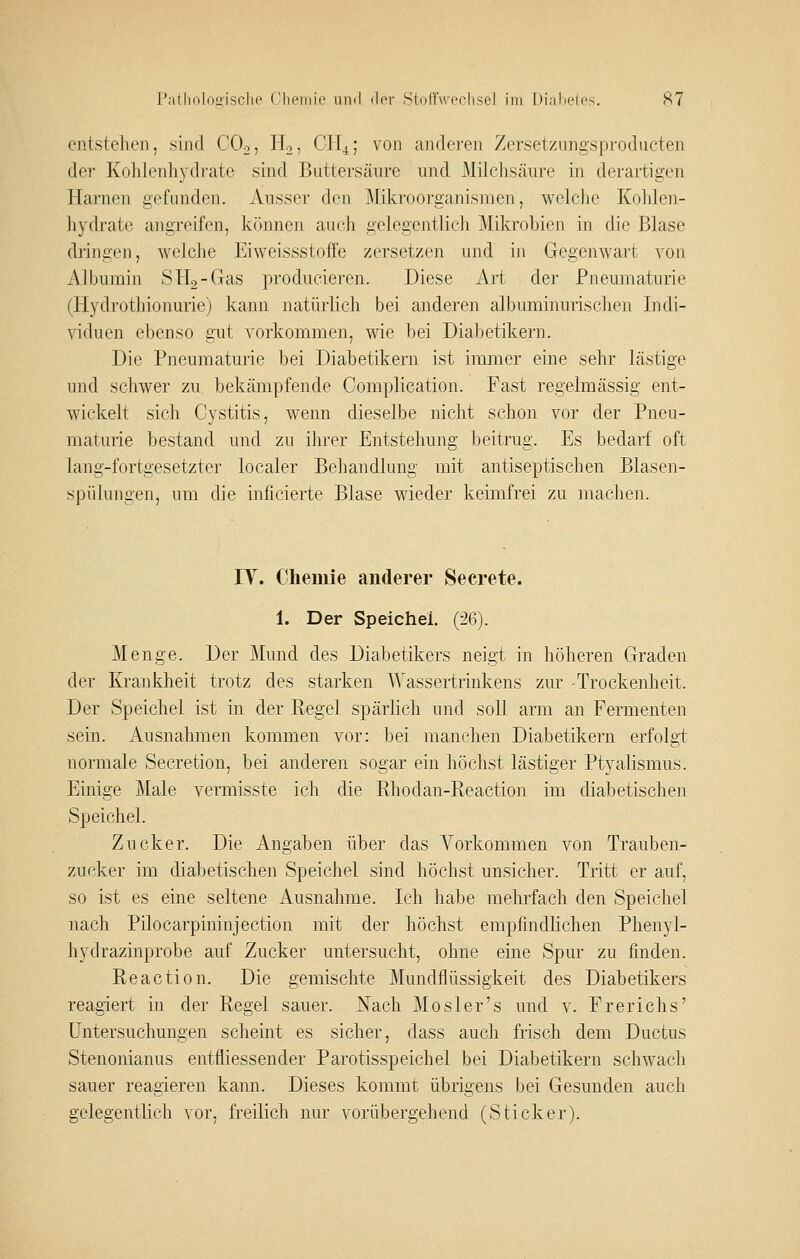 entstellen, sind COo, H2, CH^; von aiuieren Zersetzungsproducten der Kohlenhydrate sind Buttersäure und Milchsäure in derartigen Harnen gefanden. Ausser den Mikroorganismen, welche Kohlen- hydrate angreifen, können auch gelegentlich Mikrobien in die Blase dringen, welche Eiweissstoffe zersetzen und in Gegenwart von Albumin S Hg-Gas producieren. Diese Art der Pneumaturie (Hydrothionurie) kann natürlich bei anderen albuminurischen Indi- \dduen ebenso gut vorkommen, wie bei Diabetikern. Die Pneumaturie bei Diabetikern ist immer eine sehr lästige und scliwer zu bekämpfende Complication. Fast regelmässig ent- wickelt sich Cystitis, wenn dieselbe nicht schon vor der Pneu- maturie bestand und zu ihrer Entstehung beitrug. Es bedarf oft lang-fortgesetzter localer Behandlung mit antiseptischen Blasen- spülungen, um die inficierte Blase wieder keimfrei zu machen. lY. Chemie anderer Secrete. 1. Der Speichel. (26). Menge. Der Mund des Diabetikers neigt in höheren Graden der Krankheit trotz des starken AVassertrinkens zur Trockenheit. Der Speichel ist in der Regel spärlich und soll arm an Fermenten sein. Ausnahmen kommen vor: bei manchen Diabetikern erfolgt normale Secretion, bei anderen sogar ein höchst lästiger Ptyalismus. Einige Male vermisste ich die Rhodan-Reaction im diabetischen Speichel. Zucker. Die Angaben über das A^orkommen von Trauben- zucker im diabetischen Speichel sind höchst unsicher. Tritt er auf, so ist es eine seltene Ausnahme. Ich habe mehrfach den Speichel nach Pilocarpininjection mit der höchst empfindlichen Phenyl- hydrazinprobe auf Zucker untersucht, ohne eine Spur zu finden. Reaction. Die gemischte Mundflüssigkeit des Diabetikers reagiert in der Regel sauer. Nach Mosler's und v. Frerichs' Untersuchungen scheint es sicher, dass auch frisch dem Ductus Stenonianus entfliessender Parotisspeichel bei Diabetikern schwach sauer reagieren kann. Dieses kommt übrigens bei Gesunden auch gelegentlich vor, freilich nur vorübergehend (Sticker).