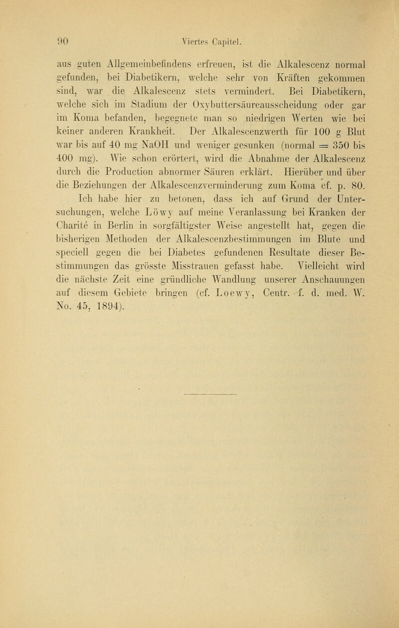 aus guten Allgemeinbefindens erfreuen, ist die Alkalescenz normal gefunden, bei Diabetikern, welche sehr von Kräften gekommen sind, war die Alkalescenz stets vermindert. Bei Diabetikern, welche sich im Stadium der Oxybuttersäureausscheidung oder gar im Koma befanden, begegnete man so niedrigen Werten wie bei keiner anderen Krankheit. Der Alkalescenzwerth für 100 g Blut war bis auf 40 mg NaOH und weniger gesunken (normal = 350 bis 400 mg). Wie schon erörtert, wird die Abnahme der Alkalescenz durch die Production abnonner Säuren erklärt. Hierüber und über die Beziehuugen der Alkalescenzverminderung zum Koma cf. p. 80. Ich habe hier zu betonen, dass ich auf Grund der Unter- suchungen, welche Löwy auf meine \^eranlassung bei Kranken der Charite in Berlin in sorgfältigster Weise angestellt hat, gegen die bisherigen Methoden der Alkalescenzbestimmungen im Blute und speciell gegen die bei Diabetes gefundenen R,esultate dieser Be- stimmungen das gi'össte Misstrauen gefasst habe. Vielleicht wird die nächste Zeit eine gründliclie Wandlung unserer Anschauungen auf diesem Gebiete bringen (cf. Loewy, Centr. f. d. med. W. No. 45, 1894).