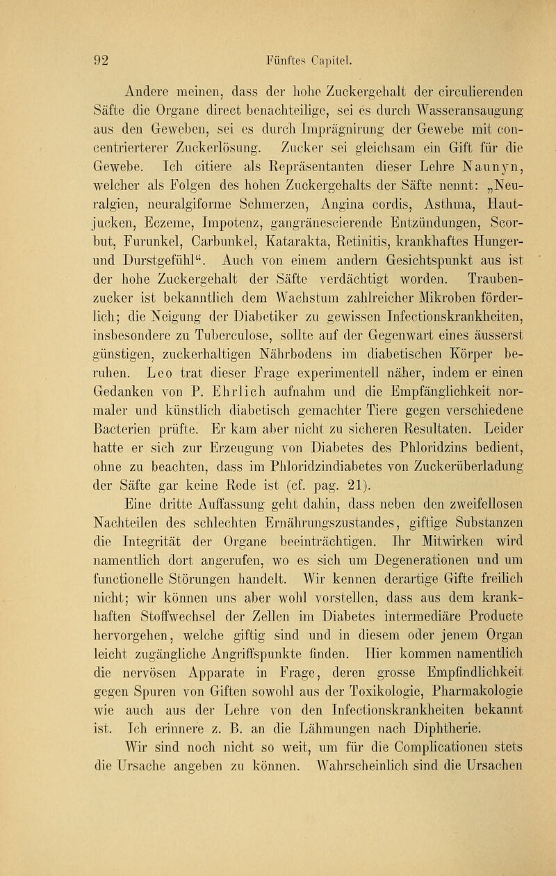 Andere meinen, dass der liolie Zuckergehalt der circiilierenden Säfte die Organe direct benachteilige, sei es durch Wasseransaugung aus den Geweben, sei es durch Imprägnirung der Gewebe mit con- centrierterer Zuckerlösung. Zucker sei gleichsam ein Gift für die Gewebe. Ich eitlere als Repräsentanten dieser Lehre Naunyn, welcher als Folgen des hohen Zuckergehalts der Säfte nennt: „Neu- ralgien, neuralgiforme Schmerzen, Angina cordis, Asthma, Haut- jucken, Eczeme, Impotenz, gangränescierende Entzündungen, Scor- but, Furunkel, Carbunkel, Katarakta, Retinitis, krankhaftes Hunger- und Durstgefühl. Auch von einem andern Gesichtspunkt aus ist der hohe Zuckergehalt der Säfte verdächtigt worden. Trauben- zucker ist bekanntlich dem Wachstum zahlreicher Mikroben förder- lich; die Neigung der Diabetiker zu gewissen Infectionskrankheiten, insbesondere zu Tuberculose, sollte auf der Gegenwart eines äusserst günstigen, zuckerhaltigen Nährbodens im diabetischen Körper be- ruhen. Leo trat dieser Frage experimentell näher, indem er einen Gedanken von P. Ehrlich aufnahm und die Empfänglichkeit nor- maler und künstlich diabetisch gemachter Tiere gegen verschiedene Bacterien prüfte. Er kam aber nicht zu sicheren Resultaten. Leider hatte er sich zur Erzeugung von Diabetes des Phloridzins bedient, ohne zu beachten, dass im Phloridzindiabetes von Zuckerüberladung der Säfte gar keine Rede ist (cf. pag. 21). Eine dritte Auffassung geht dahin, dass neben den zweifellosen Nachteilen des schlechten Ernährungszustandes, giftige Substanzen die Integrität der Organe beeinträchtigen. Ihr Mitwirken wird namentlich dort angerufen, wo es sich um Degenerationen und um functionelle Störungen handelt. Wir kennen derartige Gifte freilich nicht; wir können uns aber wohl vorstellen, dass aus dem krank- haften Stoffwechsel der Zellen im Diabetes intermediäre Producte hervorgehen, welche giftig sind und in diesem oder jenem Organ leicht zugängliche Angriffspunkte finden. Hier kommen namentlich die nervösen Apparate in Frage, deren grosse Empfindlichkeit gegen Spuren von Giften sowohl aus der Toxikologie, Pharmakologie wie auch aus der Lehre von den Infectionskrankheiten bekannt ist. Ich erinnere z. B. an die Lähmungen nach Diphtherie. Wir sind noch nicht so weit, um für die Complicationen stets die Ursache angeben zu können. Wahrscheinlich sind die Ursachen