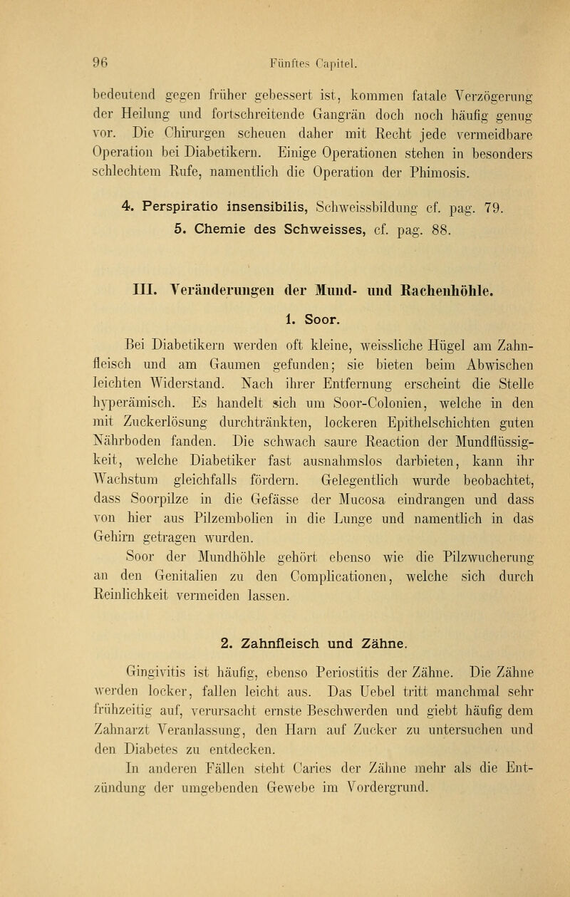 bedeutend gegen früher gebessert ist, kommen fatale Verzögerung der Heilung und fortschreitende Gangrän doch noch häufig genug vor. Die Chii'urgen scheuen daher mit Recht jede yermeidbare Operation bei Diabetikern. Einige Operationen stehen in besonders schlechtem Rufe, namentlich die Operation der Phimosis. 4. Perspiratio insensibilis, Schweissbildung cf. pag. 79. 5. Chemie des Schweisses, cf. pag. 88. in. Yeräuderimgeii der Mund- und Bachenhöhle. 1. Soor. Bei Diabetikern werden oft kleine, weissliche Hügel am Zahn- fleisch und am Gaumen gefunden; sie bieten beim Abwischen leichten Widerstand. Nach ihrer Entfernung erscheint die Stelle h}i3erämisch. Es handelt sich um Soor-Colonien, welche in den mit Zuckerlösung durchtränkten, lockeren Epithelschichten guten Nährboden fanden. Die schwach saure Reaction der Mundflüssig- keit, welche Diabetiker fast ausnahmslos darbieten, kann ihr Wachstum gleichfalls fördern. Gelegentlich wurde beobachtet, dass Soorpilze in die Gefässe der Mucosa eindrangen und dass von hier aus Pilzembolien in die Lunge und namentlich in das Gehirn getragen wurden. Soor der Mundliöhle gehört ebenso wie die Pilzwucherung an den Genitalien zu den Complicationen, Avelche sich durch Reinlichkeit vermeiden lassen. 2. Zahnfleisch und Zähne. Gingi^dtis ist häufig, ebenso Periostitis der Zähne. Die Zähne werden locker, fallen leicht aus. Das Uebel tritt manchmal sehr frühzeitig auf, verursacht ernste Beschwerden und giebt häufig dem Zahnarzt Veranlassung, den Harn auf Zucker zu untersuchen und den Diabetes zu entdecken. In anderen Fällen steht Caries der Zähne mehr als die Ent- zündung der umgebenden Gewebe im Vordergrund.