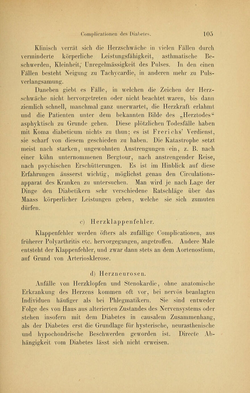 Kliniscli veiTät sich die Herzschwäche in vioh'ii FäMon durch \ ei'minderte körperliche Leistungsfähigkeit, asthmatisclie Be- schwerden, Kleinheit,' Unregelmässigkeit des Pulses. In den einen Fällen besteht Neigung zu Tachycardic, in anderen mehr zu Puls- verhingsamung. Daneben giebt es Fälle, in welchen die Zeichen der llci-z- scJiwäche nicht liervorgetreten oder nicht beachtet waren, bis dann ziemlich schnell, manchmal ganz unerwartet, die Herzkraft erlahmt und die Patienten unter dem bekannten Bilde des „Herztodes asphyktisch zu Grunde gehen. Diese plötzlichen Todesfälle haben mit Koma diabeticum nichts zu thun; es ist Frerichs' Verdienst, sie scharf von diesem geschieden zu haben. Die Katastrophe setzt meist nach starken, ungewohnten Anstrengungen ein, z. B. nach einer kühn unternommenen Bergtour, nach anstrengender Reise, nach psychischen Erschütterungen. Es ist im Hinblick auf diese Erfahrungen äusserst wichtig, möglichst genau den Circulations- apparat des Kranken zu untersuchen. Man wird je nach Lage der Dinge den Diabetikern sehr verschiedene Ratschläge über das Maass körperlicher Leistungen geben, welche sie sich zumuten dürfen. c) Herzklappenfehler. Klappenfehler werden öfters als zufällige Complicationen, aus früherer Polyarthritis etc. hervorgegangen, angetroffen. Andere Male entsteht der Klappenfehler, und zwar dann stets an dem Aortenostium, auf Grund von Arteriosklerose. d) Herzneurosen. Anfälle von Herzklopfen und Stenokardie, ohne anatomische Erkrankung des Herzens kommen oft vor, bei nervös beanlagten Lidividuen häufiger als bei Phlegmatikern. Sie sind entweder Folge des von Haus aus alterierten Zustandes des Nervensystems oder stehen insofern mit dem Diabetes in causalem Zusammenhang, als der Diabetes erst die Grundlage für hysterische, neurasthenische und hypochondrische Beschwerden geworden ist. Directe Ab- hängigkeit vom Diabetes lässt sich nicht erweisen.