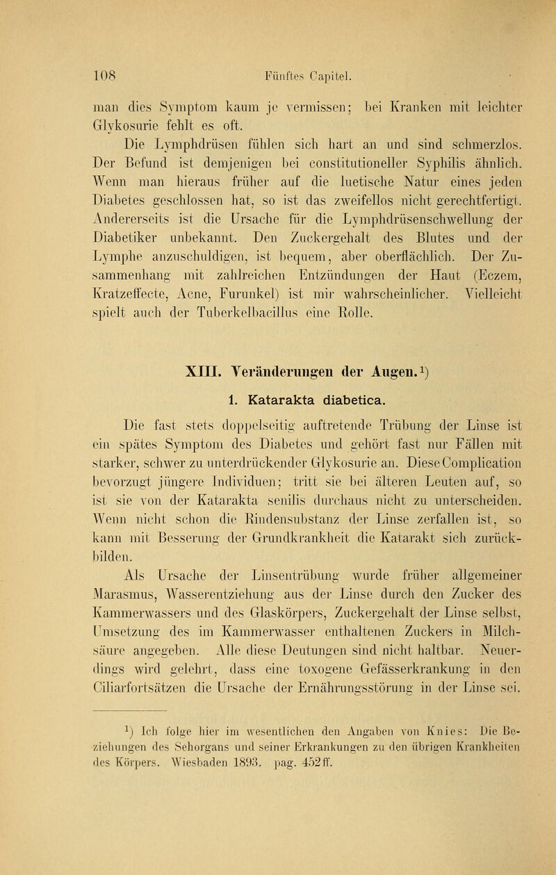 man dies Symptom kaum je vermissen; bei Kranken mit leichter Glykosurie fehlt es oft. Die Lymphdrüsen fühlen sich hart an und sind schmerzlos. Der Befund ist demjenigen bei Constitution eller Syphilis ähnlich. Wenn man hieraus früher auf die luetische Natur eines jeden Diabetes geschlossen hat, so ist das zweifellos nicht gerechtfertigt. Andererseits ist die Ursache für die Lymphdrüsenschwellung der Diabetiker unbekannt. Den Zuckergehalt des Blutes und der Lymphe anzuschuldigen, ist bequem, aber oberflächlich. Der Zu- sammenhang mit zahlreichen Entzündungen der Haut (Eczem, Kratzeffecte, Acne, Furunkel) ist mir wahrscheinlicher. Vielleicht spielt auch der Tuberkelbacillus eine Rolle. XIII. Teränderimgen der Augen, i) 1. Katarakta diabetica. Die fast stets doppelseitig auftretende Trübung der Linse ist ein spätes Symptom des Diabetes und gehört fast nur Fällen mit starker, schwer zu unterdrückender Glykosurie an. Diese Complication bevorzugt jüngere Individuell; tritt sie bei älteren Leuten auf, so ist sie von der Katarakta senilis durchaus nicht zu unterscheiden. Wenn nicht schon die Rindensubstanz der Linse zerfallen ist, so kann mit Besserung der Grundkrankheit die Katarakt sich zurück- bilden. Als Ursache der Linsentrübung wurde früher allgemeiner Marasmus, Wasserentziehung aus der Linse durch den Zucker des Kammerwassers und des Glaskörpers, Zuckergehalt der Linse selbst, Umsetzung des im Kammerwasser enthaltenen Zuckers in Milch- säure angegeben. Alle diese Deutungen sind nicht haltbar. Neuer- dings wird gelehrt, dass eine toxogene Gefässerkrankung in den Ciliai'fortsätzen die Ursache der Ernährungsstörung in der Linse sei. 1) Ich folge hier im wesentlichen den Angaben von Knies: Die Be- ziehungen des vSehorgans und seiner Erkrankungen zu den übrigen Krankheiten des Körpers. Wiesbaden 1893, pag. 452ff.