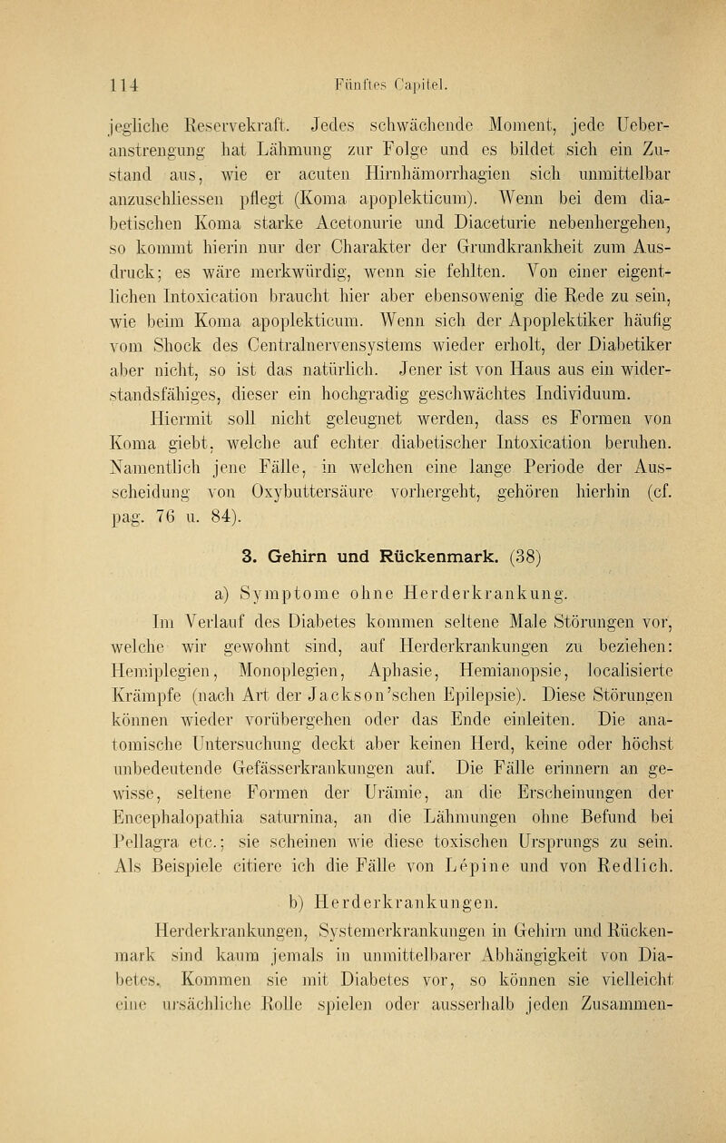 jegliche Reservekraft. Jedes schwächende Moment, jede Ueber- anstrengung hat Lähmung zur Folge and es bildet sich ein Zu^- stand ans, wie er acuten Hirnhämorrhagien sich unmittelbar anzuschliessen pflegt (Koma apopleldicum). Wenn bei dem dia- betischen Koma starke Acetonurie und Diaceturie nebenhergehen, so kommt hierin nur der Charakter der Grundkrankheit zum Aus- druck; es wäre merkwürdig, wenn sie fehlten. Von einer eigent- lichen Intoxication brauclit hier aber ebensowenig die Rede zu sein, wie beim Koma apoplekticum. Wenn sicli der Apoplektiker häufig vom Shock des Oentralnervensystems wieder erholt, der Diabetiker aber nicht, so ist das natürlich. Jener ist von Haus aus ein wider- standsfähiges, dieser ein hochgradig geschwächtes Individuum. Hiermit soll nicht geleugnet werden, dass es Formen von Koma giebt, welche auf echter diabetischer Intoxication beruhen. Namentlich jene Fälle, in welchen eine lange Periode der Aus- scheidung von Oxybuttersäure vorliergeht, gehören hierhin (cf. pag. 76 u. 84). 3. Gehirn und Rückenmark. (38) a) Symptome ohne Herderkrankung. Im Verlauf des Diabetes kommen seltene Male Störungen vor, welche wir gewolmt sind, auf Herderkrankungen zu beziehen: Hemiplegien, Monoplegien, Aphasie, Hemianopsie, localisierte Krämpfe (nach Art der Jackson'schen Epilepsie). Diese Störungen können wieder vorübergehen oder das Ende einleiten. Die ana- tomische Untersucliung deckt aber keinen Herd, keine oder höchst unbedeutende Gefässerkrankungen auf. Die Fälle erinnern an ge- wisse, seltene Formen der Urämie, an die Erscheinungen der Encephalopathia saturnina, an die Lähmungen ohne Befund bei Pellagra etc.; sie scheinen wie diese toxischen Ursprungs zu sein. Als Beispiele citiere ich die Fälle von Lepine und von Redlich. b) Herderkrankungen. Herderkrankungen, Systemerkrankungen in Gehirn und Rücken- mark sind kaum jemals in unmittelbarer Abhängigkeit von Dia- betes. Kommen sie mit Diabetes vor, so können sie vielleicht eine ui'säcliliclie Rolle spielen oder ausserhalb jeden Zusammen-