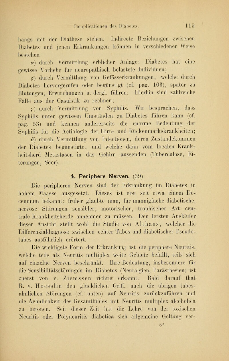 luiiigs mit der Diatbcsc stehen. Iiulirecto no//ieliungon zwisc-hen Diabetes und jenen Erkrankungen können in verschiedener Weise bestehen a) durch Vermittlung erbliclier Anlage: Diabetes liat eine gewisse Vorliebe für neuropathisch belastete Individuen; ß) durch Vermittlung von Gefässerkrankungen, welche durch Diabetes hervorgerufen oder begünstigt (cf. pag. 103), später zu Blutungen, Erweichungen u. dergi. führen. Hierhin sind zahlreiche Fälle aus der Oasuistik zu rechnen; ;') durch Vermittlung von Syphilis. Wir besprachen, dass Syphilis unter gewissen Umständen zu Diabetes führen kann (cf. pag. 53) und kennen andererseits die enorme Bedeutung der Syphilis für die Aetiologie der Hirn- und Rückenmarkskrankheiten; d) durch Vermittlung von Infectionen, deren Zustandekommen der Diabetes begünstigte, und welche dann vom localcn Krank- heitsherd Metastasen in das Gehirn aussenden (Tuberculose, Ei- terungen, Soor). 4. Periphere Nerven. (39) Die peripheren Nerven sind der Erkrankung im Diabetes in liohem Maasse ausgesetzt. Dieses ist erst seit etwa einem De- cennium bekannt; früher glaubte man, für mannigfache diabetische, nervöse Störungen sensibler, motorischer, trophischer Art cen- trale Krankheitsherde annehmen zu müssen. Den letzten Ausläufer dieser Ansicht stellt wohl die Studie von Alt haus, welcher die Differenzialdiagnose zwischen echter Tabes und diabetischer Pseudo- tabes ausführlich erörtert. Die wichtigste Form der Erkrankung ist die periphere Neuritis, welche teils als Neuritis multiplex weite Gebiete befällt, teils sich auf einzelne Nerven beschränkt. Ihre Bedeutung, insbesondere für die Sensibilitätsstörungen im Diabetes (Neuralgien, Parästhesien) ist zuerst von v. Ziemssen richtig erkannt. Bald darauf that R. V. lioesslin den glücklichen Griff, auch die übrigen tabes- ähnlichen Störungen (cf. unten) auf Neuritis zurückzuführen und die Aehnlichkeit des Gesamtbildes mit Neuritis multiplex alcoholica zu betonen. Seit dieser Zeit hat die Lehre von der toxischen Neuritis oder Polyneuritis diabetica sich allgemeine Geltung ver- 8*