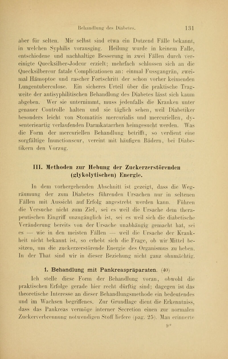 aber für selten. 31ir selbst sind etwa ein Dutzend Fälle bekannt, in welchen Syphilis vorausging. Heilung wurde in keinem Falle, entschiedene und Jiachhaltige Besserung in zwei Fällen durch ver- einigte Quecksilber-Jodcur erzielt; mehrfach schlössen sich an die Quecksilbercur fatale Complicatiojien an: einmal Fussgangrän, zwei- mal Hämoptoe und rascher Fortschritt der schon vorher keimenden Lungentuberculose. Ein sicheres Urteil über die praktische Trag- weite der antisyphilitischen Beliandlung des Diabetes lässt sich kaum abgeben. Wer sie unternimmt, muss jedenfalls die Kranken unter genauer Controlle halten und sie täglich sehen, weil Diabetiker besonders leicht von Stomatitis mercurialis und mercuriellen, dv- senterieartig verlaufenden Darmkatarj-hen heimgesucht werden. Was die Fo]'m der mercuriellen Behandlung betrifft, so verdient eine sorgfältige Inunctionscur, vereint mit häuheen Bädei'n. liei Diabe- tikei'u den Voi'zue;. III. Methoden zur Hebung der Zuckerzerstöreudeu (glyliolytischen) Energie. In dem vorhergehenden Abschnitt ist gezeigt, dass die Weg- räumung der zum Diabetes führenden Ursachen nur in seltenen Fällen mit Aussiclit auf Erfolg angestrebt Averden kann. Führen die A'ersuche nicht zum Ziel, sei es weil die Ursache dem thera- peutischen Ei]igTiff unzugänglich ist, sei es weil sich die diabetische V^'ränderung bereits von der Ursache unabhängig gemaclit hat, sei es — wie in den meisten Fällen — weil die Ursache der Krank- heit nicht bekannt ist, so erhebt sich die Frage, ob wir Mittel be- sitzen, um die zuckerzerstörende Energie des Organismus zu ]u;'ben. hl der Tluit sind wir in dieser Beziehung nicht ganz ohnmächtiü-. 1. Behandlung mit Pankreaspräparaten. (40j Ich steUe diese Form der Behandltmg voran, obwohl die j)raktischen Erfolge gerade hier recht dürftig sind: dagegen ist das theoretische Interesse an dieser Behandlungsmethode ein bedeutendes und im AVachsen begi-iffenes. Zur Grundlage dient die Erkenntniss, dass das Pankreas vermöge interner Secretion einen zur normalen Zur-kerverbronnunc'notwendiiien Stoff liofei'c fpag. 25). 3Ian ei'innerte