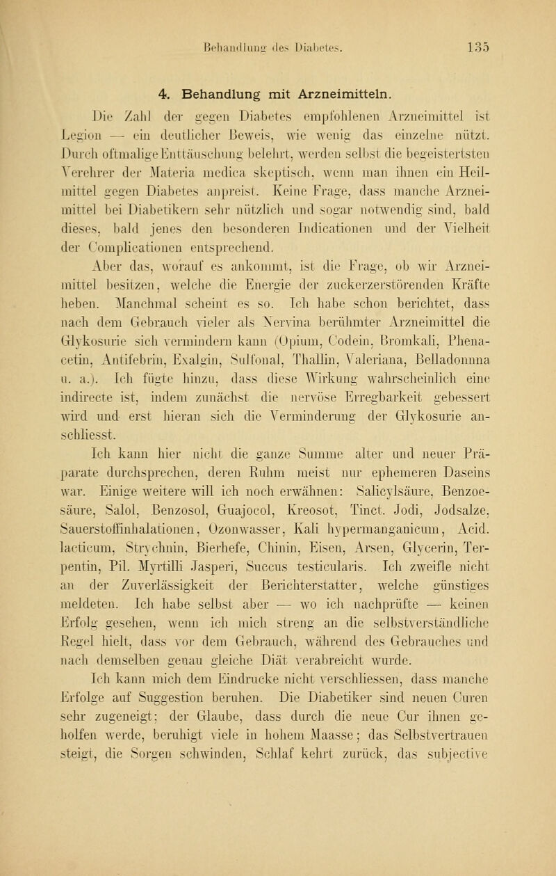 4. Behandlung mit Arzneimitteln. J)ii' Zalil der gei>:en Diabetes empfohlenen Arzneimittel ist Legion — ein deutlicher Beweis, Avie wenig das einzehu' nützt. Durch oftmahge l^nttäuschung belelut, werden seihst die begeistertsten Verelirer der Materia medica skeptisch, wenn man ihnen ein Heil- mittel gegen Diabetes anpreist. Keine Frage, dass manche Arznei- mittel bei Diabetikern sein- nützlich und sogar notwendig sind, bald dieses, bald jenes den besonderen ludicationen und der Vielheit der Compücationen entsprechend. Aber das, worauf es ankonmit, ist die Frage, ob wir Arznei- mittel besitzen, welche die Energie der zuckerzerstörenden Kräfte heben. Manchmal scheint es so. Ich habe schon berichtet, dass nach dem (jebraucli vieler als Xervina berühmtei' Arzneimittel die Glykosurie sich vermindern kann (Opium, (,'odein, Bromkali, Phena- cetiu, i\.ntifebrin, Exalgin, Sulfonal, Thaliin, Valeriana, Belladonnna u. a.). Ich fügte hinzu, dass diese Wirkung wahrscheinlich eine indirecte ist, indem zunächst die nervöse Erregbarkeit gebessert wird und erst hieran sich die A'ermindernng der Glykosiuie an- schliesst. Ich kann hier nicht die ganze Summe alter und neuer Prä- parate durchsprechen, deren Ruhm meist nur ephemeren Daseins war. Einige weitere will ich noch erwähnen: Salicylsäitre, Benzoe- säiu'e, Salol, Benzosol, Guajocol, Kreosot, Tinct. Jodi, Jodsalze. Sauerstoffinhalationen. Ozonwasser, Kali hypermanganicum, Acid. lacticum, Strychnin, Bierhefe, Chinin, Eisen, Arsen, Glycerin, Ter- pentin, Pil. Myi-tilli Jasperi, Succus testicularis. Ich zweifle nicht an der Zuverlässigkeit der Berichterstatter, welche günstiges meldeten. Ich habe selbst aber — wo ich nachprüfte — keinen Erfolg gesehen, wenn ich mich streng an die selbstverständliche Regel hielt, dass vor dem Gebrauch, während des Gebrauches und nach demselben genau gleiche Diät verabreicht wurde. Ich kann mich dem Eindrucke nicht verschliessen, dass manche Erfolge auf Suggestion beruhen. Die Diabetiker sind neuen Curen sehr zugeneigi; der Glaube, dass durch die neue Cur ihnen ge- holfen werde, beruhigi \iele in hohem JMaasse; das Selbstvertranen steigt, die Sorgen schwinden, Schlaf kehit zurück, das subjective