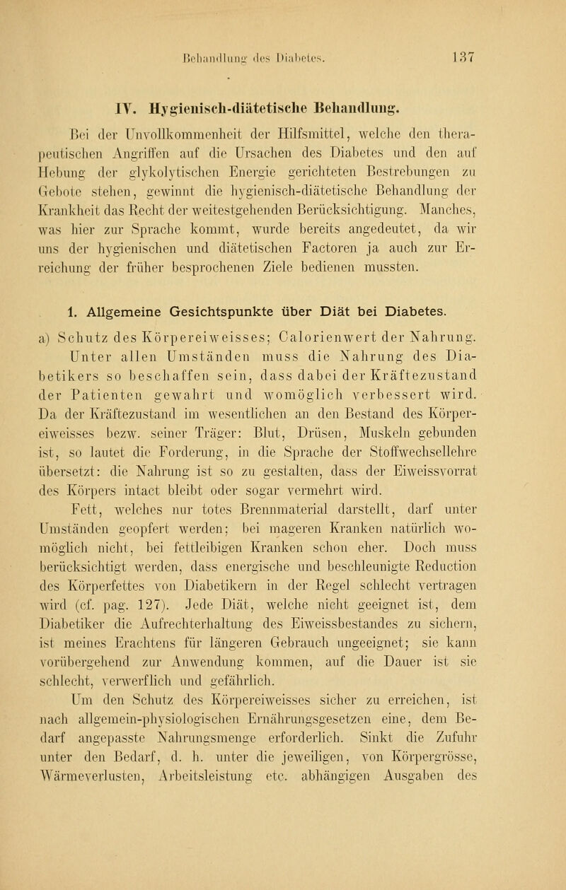 lY. Hygienisch-diätetische Behandlung. Bei der Uiivollkomnicnheit der Hilfsmittel, welche den thera- peutischen Angriffen auf die Ursachen des Diabetes und den auf Hebung der glykolytischen Energie gerichteten Bestrebungen zu Gebote stehen, gewinnt die hygienisch-diätetische Behandlung der Krankheit das Recht der weitestgehenden Berücksichtigung. Manches, was hier zur Sprache kommt, wurde bereits angedeutet, da wir uns der hygienischen und diätetischen Factoren ja auch zur Er- reichung der früher besprochenen Ziele bedienen mussten. 1. Allgemeine Gesichtspunkte über Diät bei Diabetes. a) Schutz des Körpereiweisses; Calorienwert der Nahrung. Unter allen Umständen muss die Nahrung des Dia- betikers so beschaffen sein, dass dabei der Kräftezustand der Patienten gewahrt und womöglich verbessert wird. Da der Kräftezustand im wesentlichen an den Bestand des Körper- eiweisses bezw. seiner Träger: Blut, Drüsen, Muskeln gebunden ist, so lautet die Forderung, in die Sprache der Stoffwechsellehre übersetzt: die Nahrung ist so zu gestalten, dass der Eiweissvorrat des Körpers intact bleibt oder sogar vermehrt wird. Fett, welches nur totes Brennmaterial darstellt, darf unter Umständen geopfert werden; bei mageren Kranken natürlich wo- möglich nicht, bei fettleibigen Kranken schon eher. Doch muss berücksichtigt werden, dass energische und beschleunigte Reduction des Körperfettes von Diabetikern in der Regel schlecht vertragen wird (cf. pag. 127). Jede Diät, welche nicht geeignet ist, dem Diabetiker die Aufrechterhaltung des Eiweissbestandes zu sichern, ist meines Erachtens für längeren Gebrauch ungeeignet; sie kann vorübergehend zur Anwendung kommen, auf die Dauer ist sie schlecht, verwerflich und gefährlich. Um den Schutz des Körpereiweisses sicher zu erreichen, ist nach allgemein-physiologischen Ernährungsgesetzen eine, dem Be- darf angepasste Nahrungsmenge erforderlich. Sinkt die Zufuhr unter den Bedarf, d. h. unter die jeweiligen, von Körpergrösse, Wärmeverlusten, Arbeitsleistung etc. abhängigen Ausgaben des