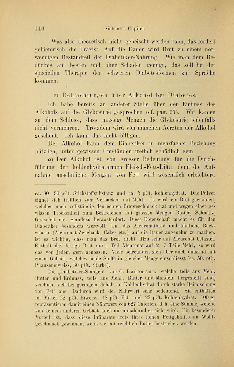 14(') .Sieheuies fapitel. Was also thcorctiscli iriclit gc hei seht werden kann, das fordert gebieterisch die Praxis: Auf die Dauer wird Brot zu einem not- wendigen Bestandteil der Diabetiker-Nahrung. Wie man dem Be- dürfnis am besten und olme Schaden genügt, das soll bei der specieilen Therapie der schweren Diabetesformen zur Sprache kommen. e) Betrachtungen über Alkohol bei Diabetes. Ich habe bereits an anderer Stelle über den Einfluss des Alkohols auf die Glykosurie gesprochen (cf. pag. 67). Wir kamen zu dem Schluss, dass massige Mengen die Glykosurie jedenfalls nicht vermehreu. Trotzdem wird von manchen Aerzten der Alkohol gescheut. Ich kann das nicht billigen. Der Alkohol kann dem Diabetiker in mehrfacher Beziehung nützlich, unter gewissen LImständen freilich schädlich sein. a) Der Alkohol ist von grosser Bedeutung für die Durch- führung der kohlenhydratarmen Fleisch-Fett-Diät; denn die Auf- nahme ansehnlicher Mengen von Fett wird wesentlich erleichtert, ca. 80—90 pCt. Stickstoffsiibstanz und ca. 5 pCt. Kolilenhydrat. Das Piüver eignet sich trefflich zum Verbacken mit Mehl. Es wird ein Brot gewonnen, welches noch vollständig den echten Brotgeschmack hat und wegen einer ge- wissen Trockenheit zum Bestreichen mit grossen Mengen Butter, Schmalz, Gänsefett etc. geradezu herausfordert. Diese Eigenschaft macht es für den Diabetiker besonders wertvoll. Um das Aleuronatbrod und ähnliche Back- waaren (Aleuronat-Zwieback, Cakes etc.) auf die Dauer angenehm zu machen, ist es wichtig, dass man das Brot nicht allzu sehr mit Aleuronat belastet. Enthält das fertige Brot nur 1 Teil Aleuronat auf 2—3 Teile Mehl, so wird das von jedem gern genossen. Viele befreunden sich aber auch dauernd mit einem Gebäck, welches beide Stoffe in gleicher Menge einschliesst (ca. 50. pCt. Pflanzeneiweiss, 30 pCt. Stärke). Die „Diabetiker-Stangen von 0. Rademann, welche teils aus Mehl, Butter und Erdnuss, teils aus Mehl, Butter und Mandeln hergestellt sind, zeichnen sich bei geringem Gehalt an Kohlenhydrat durch starke Beimischung von Fett aus. Dadurch wird der Nährwert sehr bedeutend. Sie enthalten im Mittel 22 pCt. Eiweiss, 48 pCt. Fett und 22 pCt. Kohlenhydrat. 100 gr repräsentieren damit einen Nährwert von 627 Galerien, d.h. eine Summe, welche von keinem anderen Gebäck auch nur annähernd erreicht wird. Ein besonderer Vorteil ist, dass diese Präparate trotz ihres hohen Fettgehaltes an Wolil- geschmack gewinnen, wenn sie mit reichlich Butter bestriclici, Averden.
