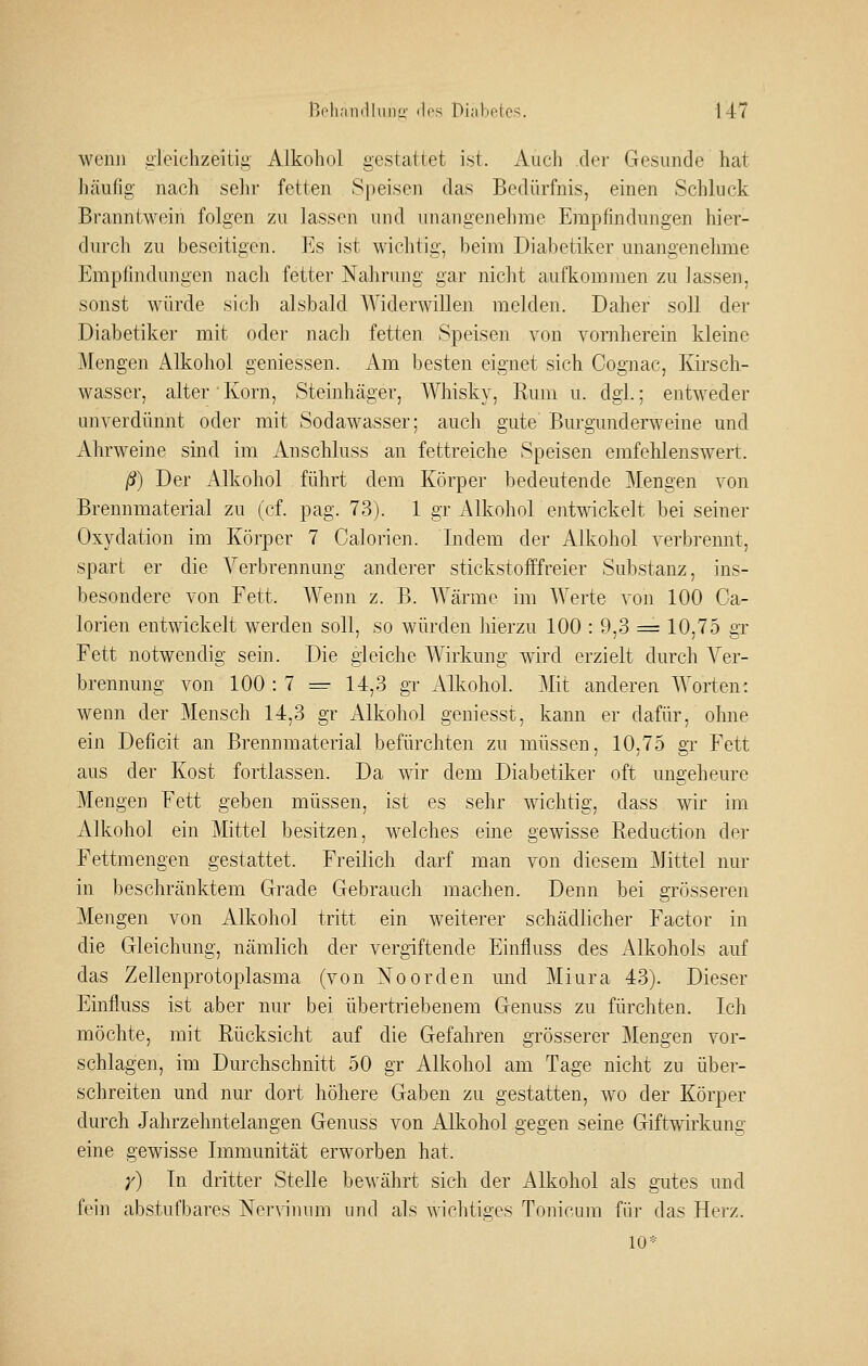 wenn gleichzeitig Alkoliol gestattet ist. Audi der Gesunde hat häufig nach sein- fetten Speisen das Bedürfnis, einen Schluck Branntwein folgen zu lassen und unangenehme Empfindungen hier- durch zu beseitigen. Es ist wichtig, beim Diabetiker unangenehme Empiindungen nach fetter Nahrung gar nicht aufkommen zu lassen, sonst würde sich alsbald Widerwillen melden. Daher soll der Diabetiker mit oder nach fetten Speisen von vornherein kleine Mengen Alkohol geniessen. Am besten eignet sich Cognac, Kirsch- wasser, alter  Korn, Steinhäger, Whisky, Rum u. dgi.; entweder unverdünnt oder mit Sodawasser; auch gute Burgunderweine und Ahrweine sind im Anschluss an fettreiche Speisen emfehlenswert. ß) Der Alkohol führt dem Körper bedeutende Mengen von Brennmaterial zu (cf. pag. 73). 1 gr Alkohol entwickelt bei seiner Oxydation im Körper 7 Calorien. Indem der Alkohol verbrennt, spart er die Verbrennung anderer stickstofffreier Substanz, ins- besondere von Fett. AVenn z. B. AYärme im Werte von 100 Ca- lorien entwickelt werden soll, so würden hierzu 100 : 9,3 = 10,75 gx Fett notwendig sein. Die gleiche Wirkung wird erzielt durch Ver- brennung von 100 : 7 =^ 14,3 gr Alkohol. Mit anderen Worten: wenn der Mensch 14,3 gr iVlkohol geniesst, kann er dafür, ohne ein Deficit an Brennmaterial befürchten zu müssen, 10,75 gT Fett aus der Kost fortlassen. Da wir dem Diabetiker oft ungeheure Mengen Fett geben müssen, ist es sehr wichtig, dass wir im Alkohol ein Mittel besitzen, welches eine gewisse Reduction der Fettmengen gestattet. Freilich darf man von diesem Mittel nur in beschränktem Grade Gebrauch machen. Denn bei grösseren Mengen von Alkohol tritt ein weiterer schädlicher Factor in die Gleichung, nämlich der vergiftende Einfiuss des Alkohols auf das Zellenprotoplasma (von Noorden nnd Miura 43). Dieser Einfiuss ist aber nur bei übertriebenem Genuss zu fürchten. Ich möchte, mit Rücksicht auf die Gefahren grösserer Mengen vor- schlagen, im Durchschnitt 50 gr Alkohol am Tage nicht zu über- schreiten und nur dort höhere Gaben zu gestatten, wo der Körper durch Jahrzehntelangen Genuss von Alkohol gegen seine Giftwkung eine gewisse Immunität erworben hat. ;') In dritter Stelle bewährt sich der Alkohol als gutes und fein abstufbares Nervinum und als wichtiges Tonicura für das Herz. 10*