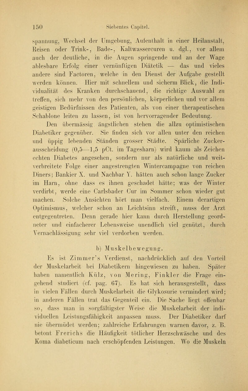 .Spannung, Wechsel der Umgebung, Aufenthalt in einer Heilanstalt, Reisen oder Trink-, Bade-, Kaltwassercuren u. dgl, vor allem auch der deutliche, in die Augen spiingende und an der Wage ablesbare Erfolg einer vernünftigen Diätetik — das mid vieles andere sind Factoren, welche in den Dienst der Aufgabe gestellt Averden können. Hier mit schnellem und sicherm Blick, die Indi- \idualität des Kranken durchschauend, die richtige Auswahl zu treffen, sich mehr von den persönlichen, körperlichen und vor allem geistigen Bedürfnissen des Patienten, als von einer therapeutischen Schablone leiten zu lassen, ist von hervorragender Bedeutung. Den übermässig ängstlichen stehen die allzu optimistischen Diabetiker gegenüber. Sie finden sich vor allen unter den reichen und üppig leidenden Ständen grosser Städte. Spärliche Zucker- ausscheidung (0,5—1,5 pCt. im Tagesharn) wird kaum als Zeichen echten Diabetes angesehen, sondern nur als natürliche und weit- verbreitete Folge einer angestrengten Wintercampagne von reichen Diners; Bankier X. und Nachbar Y. hätten auch schon lange Zucker im Harn, ohne dass es ihnen geschadet hätte; was der Winter verdirbt, werde eine Carlsbader Cur im Sommer schon wieder gut machen. Solche Ansichten hört man vielfach. Einem derartigen Optimismus, welcher schon an Leichtsinn streift, muss der Arzt entgegentreten. Denn gerade hier kann durch Herstellung geord- neter und einfacherer Lebensweise unendlich viel genützt, durch Vernachlässigung sehr viel verdorben werden. b) Muskelbewegung. Es ist Zimmer's Verdienst, nachdrücklich auf den Vorteil der Muskelarbeit bei Diabetikern hingewiesen zu haben. Später haben namentlich Külz, von Mering, Finkler die Frage ein- gehend studiert (cf. pag. 67). Es hat sich herausgestellt, dass in vielen Fällen durch Muskelarbeit die Glykosurie vermindert wird; in anderen Fällen trat das Gegenteil ein. Die Sache liegt offenbar so, dass man in sorgfältigster Weise die Muskelarbeit der indi- viduellen Leistungsfähigkeit anpassen muss. Der Diabetiker darf nie übermüdet werden; zahlreiche Erfahrungen warnen davor, z. B. betont Frerichs die Häufigkeit töthcher Herzschwäsche und des Koma diabeticum nach erschöpfenden Leistungen. Wo die Muskeln