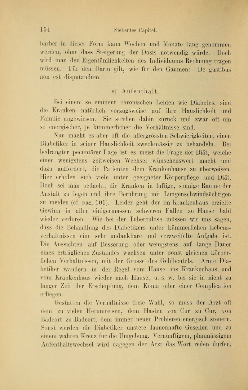 hai'ber in dieser Form kann AVoelic]i und Monate lang genommen werden, ohne dass Steigerung der Dosis notwendig würde. Doch ^nrd man den Eigentümlichkeiten des Individuums Rechnung tragen müssen. Für den Darm gilt, wie für den Gaumen: De gustibus non est disputandum. e) Aufenthalt. Bei einem so eminent chronischen Leiden wie Diabetes, sind die Kranken natürlich vorzugsweise auf ihre Häuslichkeit und Familie angewiesen. Sie streben dahin zurück und zwar oft um so energischer, je kümmerlicher die Verhältnisse sind. Xun macht es aber oft die allergrössten Schwierigkeiten, einen Diabotiker in seiner Häuslichkeit zweckmässig zu behandeln. Bei bedrängter pecuniärer Lage ist es meist die Frage der Diät, welche einen wenigstens zeitweisen AVechsel wünschenswert macht und dazu auffordert, die Patienten dem Krankenhause zu überweisen. Hier erholen sicli viele unter geeigneter Körperpflege und Diät. Doch sei man bedacht, die Kranken in luftige, sonnige Räume der Anstalt zu legen und ihre Berührung mit Lungenschwindsüchtigen zu meiden (cf. pag. 101). Leider geht der im Krankenhaus erzielte Gewiun in allen einigermassen schweren Fällen zu Hause bald wieder Aciioren. Wie bei der Tuberculose müssen wir uns sagen, dass die Behandlung des Diabetikers unter kümmerlichen Lebens- verhältnissen eine sehr undankbare und verzweifelte Aufgabe ist. Die Aussichten auf Besserung oder wenigstens auf lange Dauer eines erträglichen Zustandes wachsen unter sonst gleichen körper- lichen Verhältnissen, mit der Grösse des Geldbeutels. Arme Dia- betiker wandern in der Regel vom Hause ius Krankenhaus und \'om Krankenhaus wieder nach Hause, u. s. w. bis sie in nicht zu Jajigej' Zeit der Erschöpfung, dem Koma oder einer Complication erliegen. Gestatten die Verhältnisse freie Wahl, so muss der Arzt oft dem zu vielen Herumreisen, dem Hasten von Cur zu Cur, von Badeort zu Badeort, deju immer neuen Probieren energisch steuern. Sonst werden die Diabetiker unstete launenhafte Gesellen und zu einem wahren Kreuz für die Umgebung. Vernünftigem, planmässigem Aufenthaltsvvechsel wird dagegen der Arzt das Wort reden dürfen.