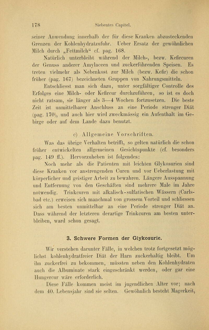 seiner Aiiweiuliiiig innerhalb der für diese Kranken abzusteckenden Grenzen der Kohlenhydratzufuhr. Ueber Ersatz der gewöhnlichen Milch durch „Fettmilcli cf. pag. 168. Natürlich unterbleibt während der Milch-, bezw. Kefircuren der Genuss anderer Amylaceen und zuckerführenden Speisen. Es treten vielmehr als Nebenkost zur Milch (bezw. Kefir) die schon früher (pag. 167) bezeichneten Gruppen von Nahrungsmitteln. Entschliesst man sich dazu, unter sorgfältiger Controlle des Erfolges eine Milch- oder Kefircur durchzuführen, so ist es doch nicht ratsam, sie länger als 3—4 Wochen fortzusetzen. Die beste Zeit ist unmittelbarer Anschluss an eine Periode strenger Diät (pag. 170), und auch hier wird zweckmässig ein Aufenthalt im Ge- birge oder auf dem Lande dazu benutzt. c) Allgemeine Vorschriften. Was das übrige Verhalten betriift, so gelten natürlich die schon früher entwickelten allgemeinen Gesichtspunkte (cf. besonders pag. 149 ff.). Hervorzuheben ist folgendes: Noch mehr als die Patienten mit leichten Glykosurien sind diese Kranken vor anstrengenden Curen und vor Ueberlastung mit körperlicher und geistiger Arbeit zu bewahren. Längere Ausspannung und Entfernung von den Geschäften sind mehrere Male im Jahre notwendig. Trinkcuren mit alkalisch-sulfatischen Wässern (Carls- bad etc.) erweisen sich manchmal von grossem Vorteil und schliessen sich am besten unmittelbar an eine Periode strenger Diät an. Dass während der letzteren derartige Trinkcuren am besten unter- bleiben, ward schon gesagt. 3. Schwere Formen der Glykosurie. Wir verstehen darunter Fälle, in welchen trotz fortgesetzt mög- lichst kohlenhydratfreier Diät der Harn zuckerhaltig bleibt. Um ihn zuckerfrei zu bekommen, müssten neben den Kohlenhydraten auch die Albuminate stark eingeschränkt werden, oder gar eine Hungercur wäre erforderlich. Diese Fälle kommen meist im jugendlichen Alter vor; nach dem 40. Lebensjahr sind sie selten. Gewöhnlich besteht Magerkeit,