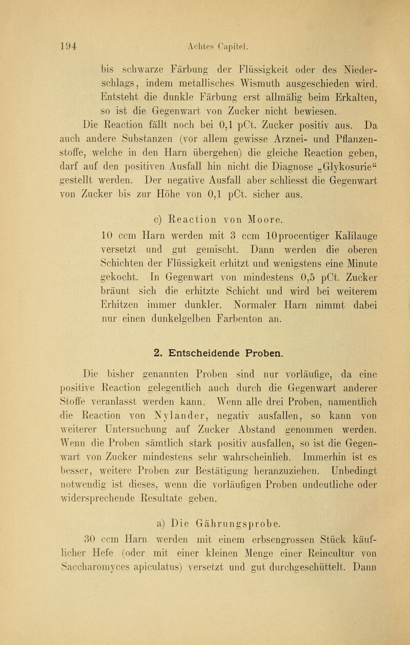 bis schwarze Färbung der Flüssigkeit oder des Nieder- schlags, indem metallisches Wismuth ausgeschieden wird. Entsteht die dunkle Färbung erst allmälig beim Erkalten, so ist die Gegenwart von Zucker nicht bewiesen. Die Reaction fällt noch bei 0,1 pCt. Zucker i^ositiv aus. Da auch andere Substanzen (vor allem gewisse Arznei- und Pflanzen- stoffe, welche in den Harn übergehen) die gleiche Reaction geben, darf auf den positiven Ausfall hin nicht die Diagnose „Glykosurie gestellt werden. Der negative Ausfall aber schliesst die Gegenwart von Zucker bis zur Höhe von 0,1 pCt. sicher aus. c) Reaction von Moore. 10 ccm Harn werden mit 3 ccm lOprocentiger Kalilauge versetzt und gut gemischt. Dann werden die oberen Schichten der Flüssigkeit erhitzt und wenigstens eine Minute gekocht. In Gegenwaii von mindestens 0,5 pCt. Zucker bräunt sich die erhitzte Schicht und wird bei weiterem Erhitzen immer dunkler. Normaler Harn nimmt dabei nur einen dunkelgelben Farbenton an. 2, Entscheidende Proben. Die bisher genannten Proben sind nur vorläufige, da eine positive Reaction gelegentlich auch durch die Gegenwart anderer Stoffe veranlasst werden kann, Wenn alle drei Proben, namentlich die Reaction von N^dander, negativ ausfallen, so kann von weiterer Untersuchung auf Zucker Abstand genommen werden. Wenn die Proben sämtlich stark positiv ausfallen, so ist die Gegen- wart von Zucker mindestens sehr wahrscheinlieh. Immerhin ist es besser, weitere Proben zur Bestätigung heranzuziehen. Unbedingt notwendig ist dieses, wenn die vorläufigen Proben undeutliche oder ^Wdersprechende Resultate geben. a) Die Gährungsprobe. 30 ccm Harn werden mit einem erbscngTOSsen Stück käuf- licher Hefe (oder mit einer kleinen Menge einer Reincultur von Saccharomj^ces apiculatus) versetzt und gut durchgeschüttelt. Dann