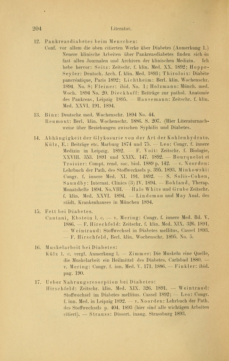 12. PankreasdiaLetes beim Menschen: Conf. vor allem die oben citierten Werke über Diabetes (Anmerkung 1.) Neuere klinische Arbeiten über Panlcreasdiabetes finden sich -in fast allen .Journalen und Archiven der klinischen Medizin. Ich hebe hervor: Seitz: Zeitschr. f. klin. Med. XX. 1892; Hoppe- Seyler: Deutsch. Arch. f. klin. Med. 1893; Thiroloix: Diabete pancreatique, Paris 1892; Li cht heim: Berl. klin. Wochenschr. 1894. No. 8; Fl ein er: ibid. No. 1; Holzmann: Mün eh. med. Woch. 1894 No. 20. Dieckhoff: Beiträge zur pathol. Anatomie des Pankreas, Leipzig 1895. — Hansemann: Zeitschr. f. klin. Med. XXVL 191. 1894. lo. Binz: Deutsche med. Wochenschr. 1894 No. 44. Reumont: Berl. klin. Wochenschr. 1886. S. 207. (Hier Literaturnach- weise über Beziehungen zAvischen Syphilis und Diabetes. 14. Abhängigkeit der Glykosurie von der Art der Kohlenhydrate. Külz, E.: Beiträge etc. Marburg 1874 und 75. — Leo: Congr. f. innere Medizin in Leipzig. 1892. — F. A'oit: Zeitschr. f. Biologie, XXVIIL 353. 1891 und XXIX. 147. 1892. — Bourquelot et Troisier: Compt. rend. soc. biol. 1889 p. 142. —v. Noorden: Lehrbuch der Path. des Stoffweckseis p. 395. 1893. Minkowski: Congr. f. innere Med. XL 191. 1892. ~ S. Solls-Cohen, Saundby: Internat. Clinics (3) IV. 1894. — Bohland, Therap. Monatshefte 1894. No.YIIL — Haie White und Grube Zeitschr. f. klin. Med. XXVL 1894. — Lindem an und May Anal, des städt. Krankenhauses in München 1894. 15. Fett bei Diabetes. Cantani, Ebstein 1. c. — v. Mering: Congi. f. innere Med. Bd. Y. 1886. — F. Hirschfeld: Zeitschr. f. klin. Med. XIX. 326. 1891. — Weintraud: Stoffwechsel in Diabetes mellitus, Cassel 1893. — F. Hirschfeld, Berl. klin. Wochenschr. 1895. No. 5. IG. Muskelarbeit bei Diabetes: Külz ]. c. vergl. Anmerkung I. — Zimmer: Die Muskeln eine Quelle, die Muskelarbeit ein Heilmittel des Diabetes. Carlsbad 1880. — V. Mering: Congr. f. inn. Med. Y. 171. 1886. — Finkler: ibid. pag. 190. 17. Ueber Nahrungsresorption bei Diabetes: Hirschfeld: Zeitschr. klin. Med. XIX. 326. 1891. — Weintraud: Stoffwechsel im Diabetes mellitus. Cassel 1892; — Leo: Congr. f. inn. Med. in Leipzig 1892. — v. Noorden: Lehrbuch der Path. des Stoffwechsels p. 4D4. 1893 (hier sind alle wichtigen Arbeiten citiert). — Strauss: Dissert. inaug. Strassburg 1893,