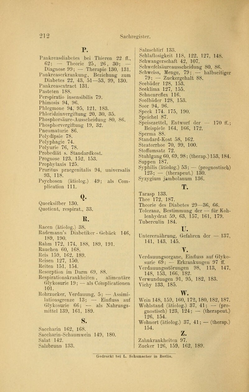 Paiikreasdiabctes bei Thieren 22 ß.. 62: — Theorie 25, 26, 30: — Diagnose 99: — Therapie 130. 131. PankreaserkrankuDg, Beziehung zum Diabetes 22, 43, 51—53, 99, 130. Paukreasextract 131. Pasteten 188. Perspiratio insensibilis 79. Phimosis 94, 96. Phlegmone 94. 95, 121, 183. Phloridzinvergiftung 20, 30, 35. Phosphorsäure-Ausseheidung 80, 86. Phosphorvergiftung 19, 32. Pneumatuiie 86. Polydipsie 78. Polyphagie 74. Polyurie 76, 78. Probediät s. Standardkost. Prognose 123. 152, 153. Prophylaxis 125. Pruritus praegenitalis 94, universalis 93, 118. Psychosen (ätiolog.) 49: als Com- plication 111. Q. Quecksilber 130. Quotient, respirat., 33. R. Racen (ätiolog.) 38. Rademann's Diabetiker - Gebäck 146, 189, 190. Rahm 172, 174, 188, 189, 191. Rauchen 60, 168. Reis 159, 162, 189. Reisen 127, 150. Reiten 151, 154. Resorption im Darm 69, 88. Respirationskrankheiten, alimentäre Glykosurie 19: — als Complieationen 101. Rohrzucker, Verdauung, 5: — Assimi- lationsgrenze 13: — Einiiuss auf Glykosurie 66: — als Nahrungs- mittel 139, 161. 189. S. Saccharin 162, 168. Saccharin-Schaumwein 149, 180. Salat 142. Salzbrunn 133. Salzsehlirf 133. Schlaflosigkeit 118, 122, 127, 148. Schwangerschaft 42, 107. Sehwefelsäureausscheidung 80, 86. Schweiss, Menge, 79; — halbseitiger 79: — Zuckergehalt 88. Seebäder 128. 153. Seeklima 127, 155. Sehnenreflex 116. Soolbäder 128, 153. Soor 94, 96. Speck 174. 175, 190. Speichel 87. Speisezettel, Entwurf der — 170 tf.: Beispiele 164, 166, 172. Sperma 88. Standard-Kost 58, 162. Steatorrhoe 70, 99, 100. Stoffamsatz 72. Stuhlgang 60, 69, 98; (therap.) 153, 184. Suppen 187. Syphilis (ätiolog.) 53: — (prognostisch) '123; — (therapeut.) 130. Syzygium jambolanum 136. T. Tarasp 133. Thee 172, 187. Theorie des Diabetes 29—36, 66. Toleranz, Bestimmung der — für Koh- lenhydrat 59, 63, 157, 161, 179. Tuberculin 184. u. Unterernährung, Gefahren der — 137, 141, 143, 145. T. Yerdauungsorgane, Eiufluss auf Glyko- surie 69: — Erkrankungen 97 ff. Verdauungsstörungen 98, 113, 147, 148, 153, 166. 182. Verwundungen 91, 95. 182, 183. Vichy 133, 185. w. Wein 148, 159, 160, 172, 180, 182, 187. Wohlstand (ätiolog.) 87, 41; — (pro- gnostisch) 123, 124: — (therapeut.) 126, 154. Wohnort (ätiolog.) 37, 41; — (therap.) 154. z. Zahnkrankheiten 97. Zucker 126, 159, 162, 189. Gedruckt bei L. Schumacher in Berliu,