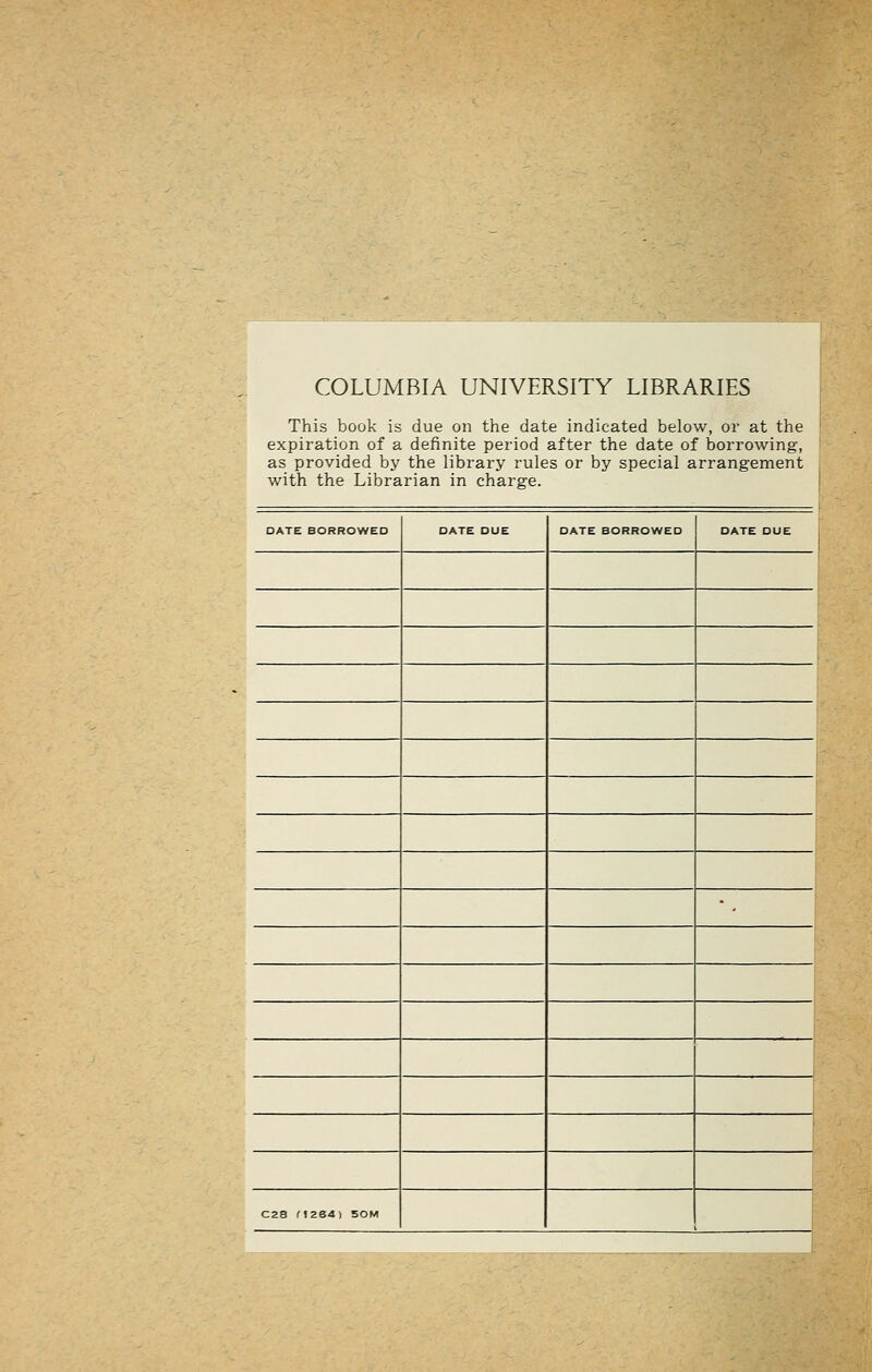 COLUMBIA UNIVERSITY LIBRARIES This book is due on the date indicated below, or at the expiration of a definite period after the date of borrowing, as provided by the library rules or by special arrangement with the Librarian in chai'ge. DATE BORROWED DATE DUE DATE BORROWED DATE DUE C28 M264) 50M