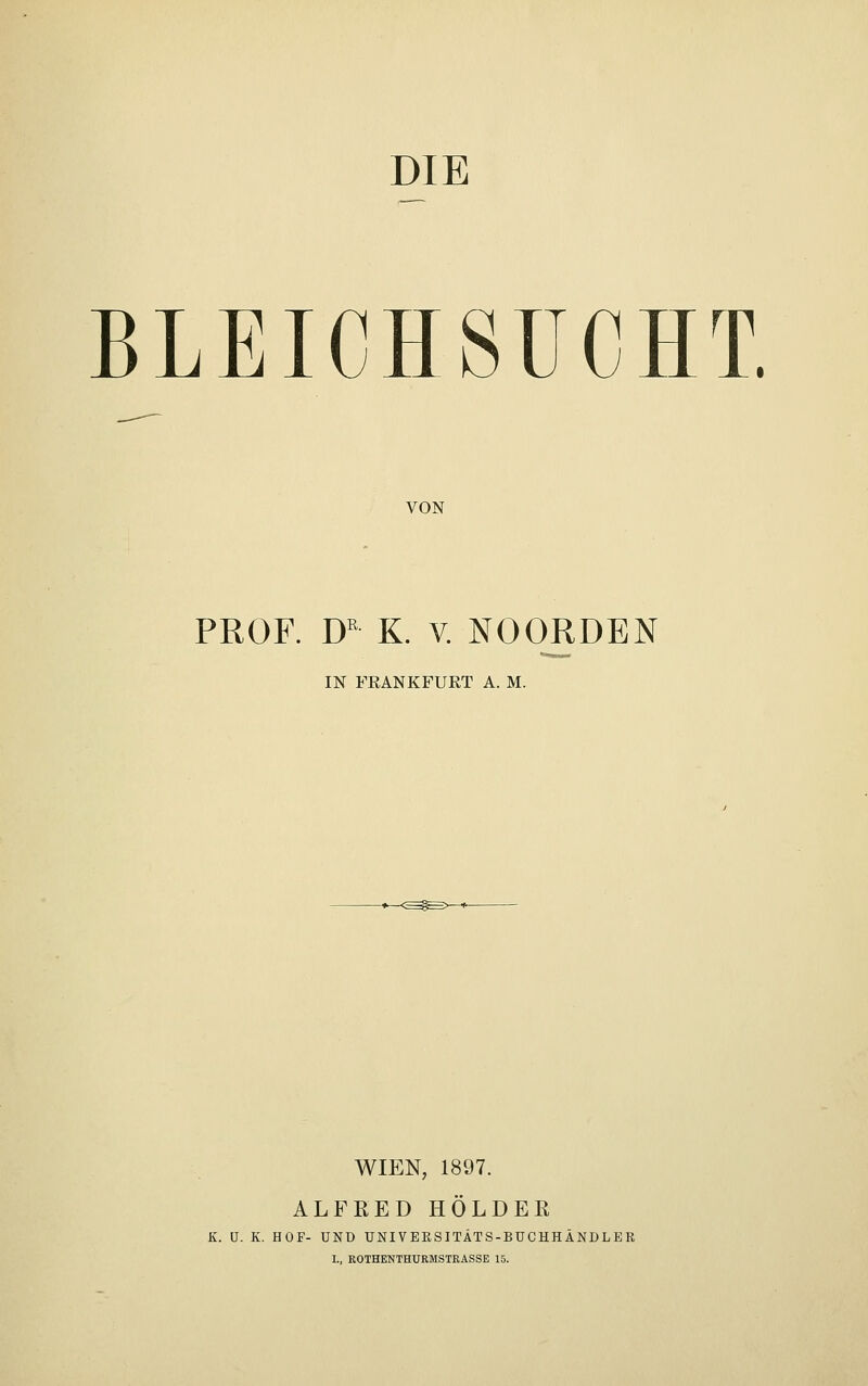 DIE BLEICHSUCHT. VON PROF. DR K. v. NOOJRDEN IN FEANKFURT A. M. WIEN, 1897. ALFRED HOLDER K. U. K. HOF- UND UNI VERSITÄTS-BUCHHÄNDLER L, ROTHENTHURMSTRASSE 15.