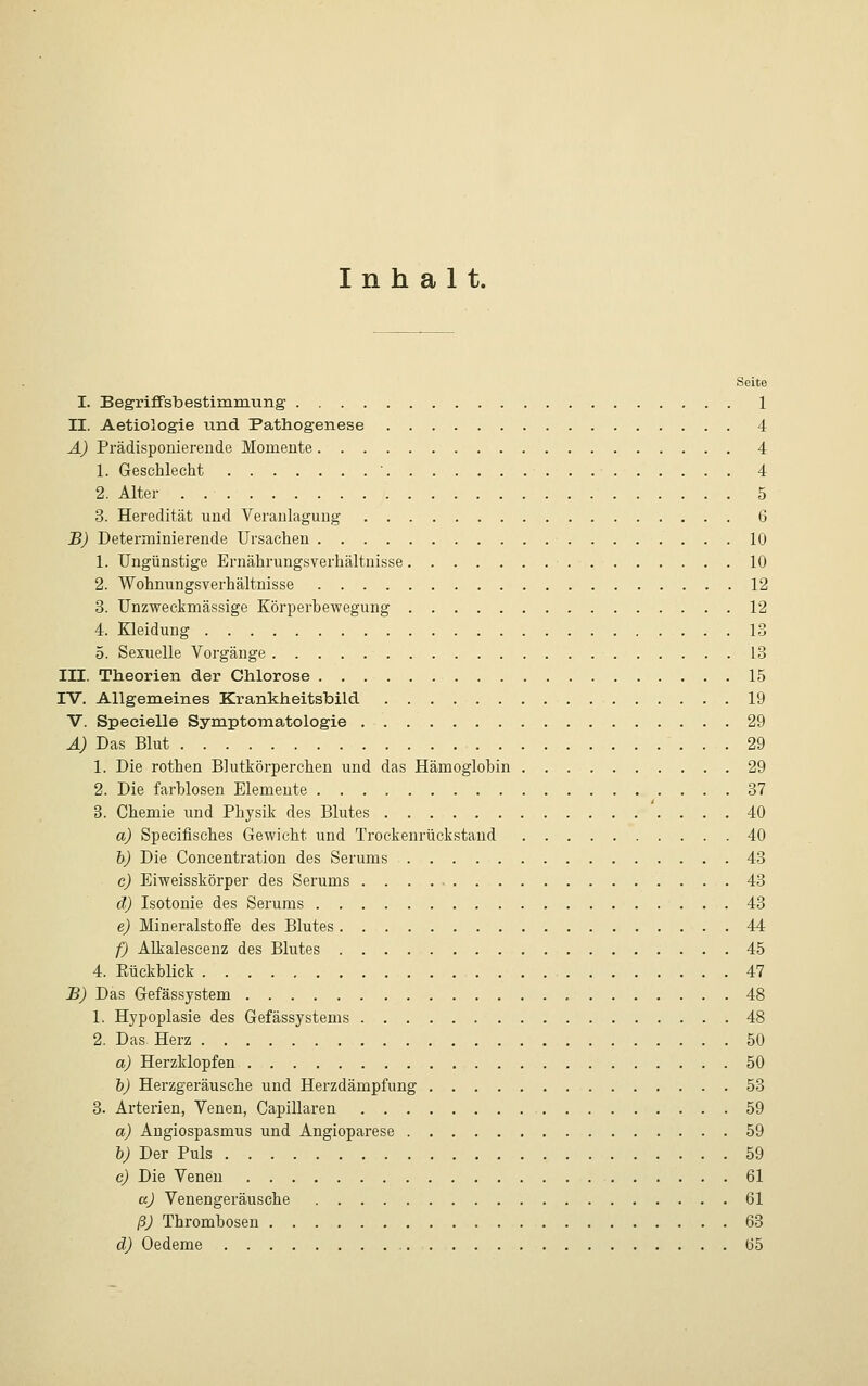 Inhalt. Seite I. Begriffsbestimmung 1 II. Aetiologie und Pathogenese 4 A) Prädisponierende Momente 4 1. Geschlecht ' 4 2. Alter 5 3. Heredität und Veranlagung 6 B) Determinierende Ursachen 10 1. Ungünstige Ernährungsverhältnisse 10 2. Wohnungsverhältnisse 12 3. Unzweckmässige Körperbewegung 12 4. Kleidung 13 5. Sexuelle Vorgänge 13 III. Theorien der Chlorose 15 IV. Allgemeines Krankheitsbild 19 V. Specielle Symptomatologie 29 A) Das Blut 29 1. Die rothen Blutkörperchen und das Hämoglobin 29 2. Die farblosen Elemente 37 3. Chemie und Physik des Blutes 40 a) Specifisches Gewicht und Trockenrückstand 40 b) Die Concentration des Serums 43 c) Eiweisskörper des Serums 43 d) Isotonie des Serums 43 e) Mineralstoffe des Blutes 44 f) Alkalescenz des Blutes 45 4. Rückblick 47 B) Das Gefässystem 48 1. Hypoplasie des Gefässystems 48 2. Das Herz 50 a) Herzklopfen 50 b) Herzgeräusche und Herzdämpfung 53 3. Arterien, Venen, Capillaren 59 a) Angiospasmus und Angioparese 59 b) Der Puls 59 c) Die Venen 61 a) Venengeräusche 61 ß) Thrombosen 63 d) Oedeme 65