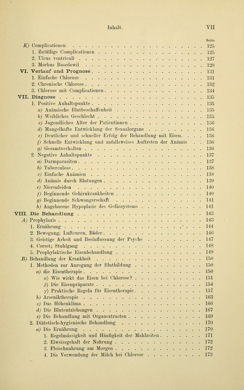 Seite K) Complicationen 125 1. Zufällige Complicationen 125 2. Ulcus ventriculi - 127 3. Morbus Basedowii 128 VI. Verlauf und Prognose 131 1. Einfache Chlorose 131 2. Chronische Chlorose 132 3. Chlorose mit Complicationen 134 VII. Diagnose 135 1. Positive Anhaltspunkte 135 a) Anämische Blutbeschaffenheit 135 b) Weibliches Geschlecht 135 c) Jugendliches Alter der Patientinnen 136 d) Mangelhafte Entwicklung der Sexualorgane 136 e) Deutlicher und schneller Erfolg der Behandlung mit Eisen. . . . 136 f) Schnelle Entwicklung und anfallsweises Auftreten der Anämie . . 136 g) Gesamtverhalten 136 2. Negative Anhaltspunkte 137 a) Darmparasiten 137 b) Tuberculose 138 c) Einfache Anämien '. . . 138 d) Anämie durch Blutungen 139 e) Nierenleiden 140 f) Beginnende Gehirnkrankheiten 140 g) Beginnende Schwangerschaft 141 h) Angeborene Hypoplasie des Gefässystems 141 VIII. Die Behandlung 143 A) Prophylaxis 143 1. Ernährung ' . . . 144 2. Bewegung, Luftcuren, Bäder 146 3. Geistige Arbeit und Beeinflussung der Psyche 147 4. Corset; Stuhlgang 148 5. Prophylaktische Eisenbehandlung 149 B) Behandlung der Krankheit 150 1. Methoden zur Anregung der ßlutbildung 150 a) die Eisentherapie 150 a) Wie wirkt das Eisen bei Chlorose? 151 ß) Die Eisenpräparate 154 y) Praktische Begeln für Eisentherapie 157 b) Arseuiktherapie 163 c) Das Höhenklima 166 d) Die Blutentziehungen 167 e) Die Behandlung mit Organextracten 169 2. Diätetisch-hygienische Behandlung 170 a) Die Ernährung 170 1. Regelmässigkeit und Häufigkeit der Mahlzeiten 171 2. Eiweissgehalt der Nahrung 172 3. Fleischnahrung am Morgen 172 4. Die Verwendung der Milch bei Chlorose 173