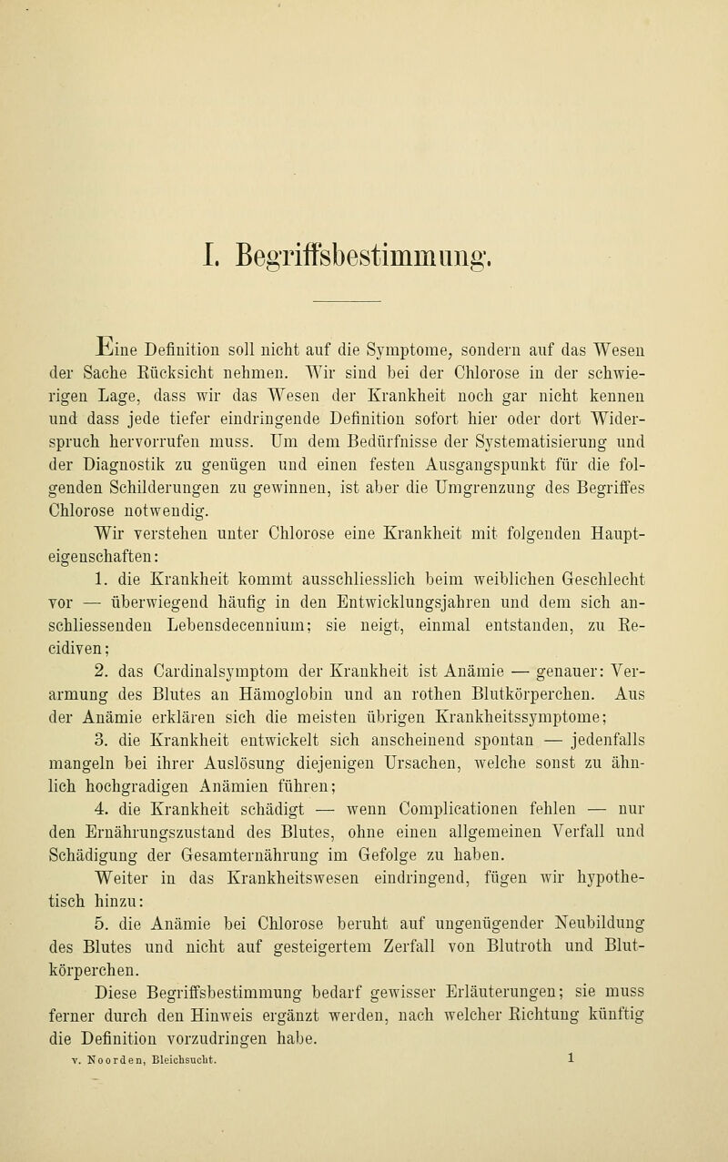 Jbjine Definition soll nicht auf die Symptome, sondern auf das Wesen der Sache Kücksicht nehmen. Wir sind bei der Chlorose in der schwie- rigen Lage, dass wir das Wesen der Krankheit noch gar nicht kennen und dass jede tiefer eindringende Definition sofort hier oder dort Wider- spruch hervorrufen muss. Um dem Bedürfnisse der Systematisierung und der Diagnostik zu genügen und einen festen Ausgangspunkt für die fol- genden Schilderungen zu gewinnen, ist aber die Umgrenzung des Begriffes Chlorose notwendig. Wir verstehen unter Chlorose eine Krankheit mit folgenden Haupt- eigenschaften: 1. die Krankheit kommt ausschliesslich beim weiblichen Geschlecht vor — überwiegend häufig in den Entwicklungsjahren und dem sich an- schliessenden Lebensdecennium; sie neigt, einmal entstanden, zu Ke- cidiven; 2. das Cardinalsymptom der Krankheit ist Anämie — genauer: Ver- armung des Blutes an Hämoglobin und an rothen Blutkörperchen. Aus der Anämie erklären sich die meisten übrigen Krankheitssymptome; 3. die Krankheit entwickelt sich anscheinend spontan — jedenfalls mangeln bei ihrer Auslösung diejenigen Ursachen, welche sonst zu ähn- lich hochgradigen Anämien führen; 4. die Krankheit schädigt — wenn Complicationen fehlen — nur den Ernährungszustand des Blutes, ohne einen allgemeinen Verfall und Schädigung der Gesamternährung im Gefolge zu haben. Weiter in das Krankheitswesen eindringend, fügen Avir hypothe- tisch hinzu: 5. die Anämie bei Chlorose beruht auf ungenügender Neubildung des Blutes und nicht auf gesteigertem Zerfall von Blutroth und Blut- körperchen. Diese Begriffsbestimmung bedarf gewisser Erläuterungen; sie muss ferner durch den Hinweis ergänzt werden, nach welcher Richtung künftig die Definition vorzudringen habe. v. Noorden, Bleichsucht. 1