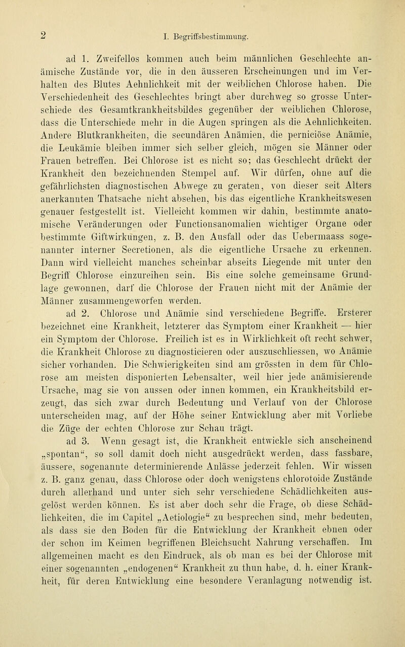 ad 1. Zweifellos kommen auch beim männlichen Geschlechte an- ämische Zustände vor, die in den äusseren Erscheinungen und im Ver- halten des Blutes Aehnlichkeit mit der weiblichen Chlorose haben. Die Verschiedenheit des Geschlechtes bringt aber durchweg so grosse Unter- schiede des Gesamtkrankheitsbildes gegenüber der weiblichen Chlorose, dass die Unterschiede mehr in die Augen springen als die Aehnlichkeiten. Andere Blutkrankheiten, die secundären Anämien, die perniciöse Anämie, die Leukämie bleiben immer sich selber gleich, mögen sie Männer oder Frauen betreffen. Bei Chlorose ist es nicht so; das Geschlecht drückt der Krankheit den bezeichnenden Stempel auf. Wir dürfen, ohne auf die gefährlichsten diagnostischen Abwege zu geraten, von dieser seit Alters anerkannten Thatsache nicht absehen, bis das eigentliche Krankheitswesen genauer festgestellt ist. Vielleicht kommen wir dahin, bestimmte anato- mische Veränderungen oder Functionsanomalien wichtiger Organe oder bestimmte Giftwirküngen, z. B. den Ausfall oder das Uebermaass soge- nannter interner Secretionen, als die eigentliche Ursache zu erkennen. Dann wird vielleicht manches scheinbar abseits Liegende mit unter den Begriff Chlorose einzureihen sein. Bis eine solche gemeinsame Grund- lage gewonnen, darf die Chlorose der Frauen nicht mit der Anämie der Männer zusammengeworfen werden. ad 2. Chlorose und Anämie sind verschiedene Begriffe. Ersterer bezeichnet eine Krankheit, letzterer das Symptom einer Krankheit — hier ein Symptom der Chlorose. Freilich ist es in Wirklichkeit oft recht schwer, die Krankheit Chlorose zu diagnosticieren oder auszuschliessen, wo Anämie sicher vorhanden. Die Schwierigkeiten sind am grössten in dem für Chlo- rose am meisten disponierten Lebensalter, weil hier jede anämisierende Ursache, mag sie von aussen oder innen kommen, ein Krankheitsbild er- zeugt, das sich zwar durch Bedeutung und Verlauf von der Chlorose unterscheiden mag, auf der Höhe seiner Entwicklung aber mit Vorliebe die Züge der echten Chlorose zur Schau trägt. ad 3. Wenn gesagt ist, die Krankheit entwickle sich anscheinend „spontan, so soll damit doch nicht ausgedrückt werden, dass fassbare, äussere, sogenannte determinierende Anlässe jederzeit fehlen. Wir wissen z. B. ganz genau, dass Chlorose oder doch wenigstens chlorotoide Zustände durch allerhand und unter sich sehr verschiedene Schädlichkeiten aus- gelöst werden können. Es ist aber doch sehr die Frage, ob diese Schäd- lichkeiten, die im Capitel „Aetiologie zu besprechen sind, mehr bedeuten, als dass sie den Boden für die Entwicklung der Krankheit ebnen oder der schon im Keimen begriffenen Bleichsucht Nahrung verschaffen. Im allgemeinen macht es den Eindruck, als ob man es bei der Chlorose mit einer sogenannten „endogenen Krankheit zu thun habe, d. h. einer Krank- heit, für deren Entwicklung eine besondere Veranlagung notwendig ist.