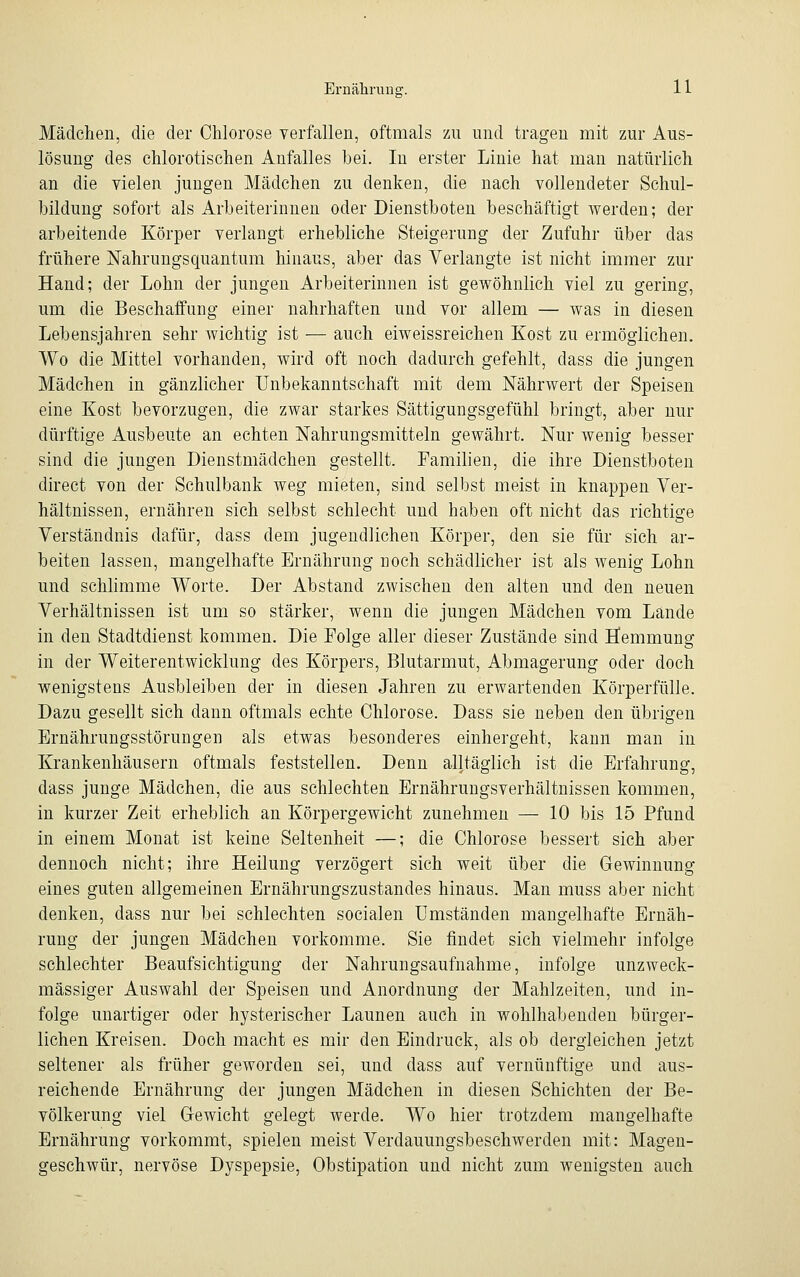 Mädchen, die der Chlorose verfallen, oftmals zu und tragen mit zur Aus- lösung des chlorotischen Anfalles bei. In erster Linie hat man natürlich an die vielen jungen Mädchen zu denken, die nach vollendeter Schul- bildung sofort als Arbeiterinnen oder Dienstboten beschäftigt werden; der arbeitende Körper verlangt erhebliche Steigerung der Zufuhr über das frühere Nahrungsquantum hinaus, aber das Verlangte ist nicht immer zur Hand; der Lohn der jungen Arbeiterinnen ist gewöhnlich viel zu gering, um die Beschaffung einer nahrhaften und vor allem — was in diesen Lebensjahren sehr wichtig ist — auch eiweissreichen Kost zu ermöglichen. Wo die Mittel vorhanden, wird oft noch dadurch gefehlt, class die jungen Mädchen in gänzlicher Unbekanntschaft mit dem Nährwert der Speisen eine Kost bevorzugen, die zwar starkes Sättigungsgefühl bringt, aber nur dürftige Ausbeute an echten Nahrungsmitteln gewährt. Nur wenig besser sind die jungen Dienstmädchen gestellt. Familien, die ihre Dienstboten direct von der Schulbank weg mieten, sind selbst meist in knappeu Ver- hältnissen, ernähren sich selbst schlecht und haben oft nicht das richtige Verständnis dafür, dass dem jugendlichen Körper, den sie für sich ar- beiten lassen, mangelhafte Ernährung noch schädlicher ist als wenig Lohn und schlimme Worte. Der Abstand zwischen den alten und den neuen Verhältnissen ist um so stärker, wenn die jungen Mädchen vom Lande in den Stadtdienst kommen. Die Folge aller dieser Zustände sind Hemmung in der Weiterentwicklung des Körpers, Blutarmut, Abmagerung oder doch wenigstens Ausbleiben der in diesen Jahren zu erwartenden Körperfülle. Dazu gesellt sich dann oftmals echte Chlorose. Dass sie neben den übrigen Ernährungsstörungen als etwas besonderes einhergeht, kann man in Krankenhäusern oftmals feststellen. Denn alltäglich ist die Erfahrung, dass junge Mädchen, die aus schlechten Ernährungsverhältnissen kommen, in kurzer Zeit erheblich an Körpergewicht zunehmen — 10 bis 15 Pfund in einem Monat ist keine Seltenheit —; die Chlorose bessert sich aber dennoch nicht; ihre Heilung verzögert sich weit über die Gewinnung eines guten allgemeinen Ernährungszustandes hinaus. Man muss aber nicht denken, dass nur bei schlechten socialen Umständen mangelhafte Ernäh- rung der jungen Mädchen vorkomme. Sie findet sich vielmehr infolge schlechter Beaufsichtigung der Nahrungsaufnahme, infolge unzweck- mässiger Auswahl der Speisen und Anordnung der Mahlzeiten, und in- folge unartiger oder hysterischer Launen auch in wohlhabenden bürger- lichen Kreisen. Doch macht es mir den Eindruck, als ob dergleichen jetzt seltener als früher geworden sei, und dass auf vernünftige und aus- reichende Ernährung der jungen Mädchen in diesen Schichten der Be- völkerung viel Gewicht gelegt werde. Wo hier trotzdem mangelhafte Ernährung vorkommt, spielen meist Verdauungsbeschwerden mit: Magen- geschwür, nervöse Dyspepsie, Obstipation und nicht zum wenigsten auch