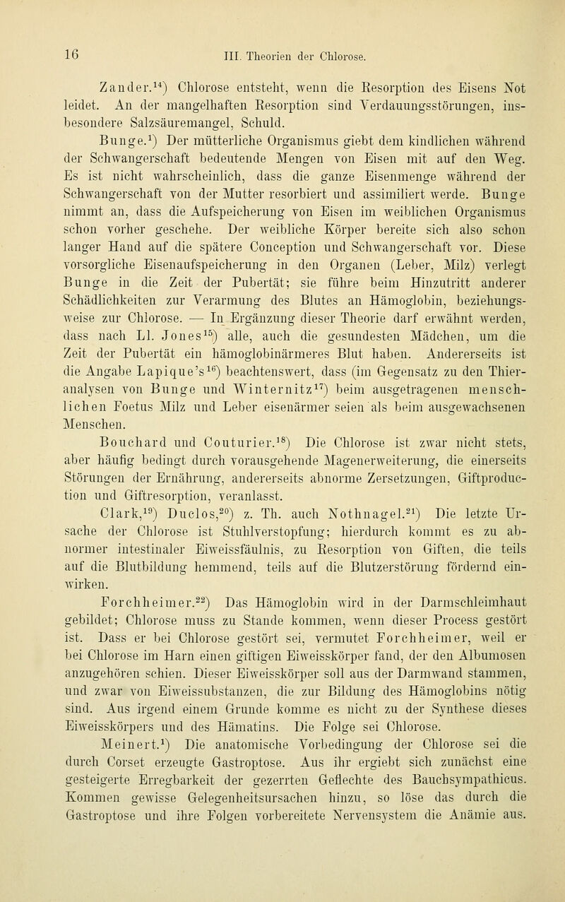 Zander.14) Chlorose entsteht, wenn die Resorption des Eisens Not leidet. An der mangelhaften Kesorption sind Verdauungsstörungen, ins- besondere Salzsäuremangel, Schuld. Bunge.1) Der mütterliche Organismus giebt dem kindlichen während der Schwangerschaft bedeutende Mengen von Eisen mit auf den Weg. Es ist nicht wahrscheinlich, dass die ganze Eisenmenge während der Schwangerschaft yon der Mutter resorbiert und assimiliert werde. Bunge nimmt an, dass die Aufspeicherung von Eisen im weiblichen Organismus schon vorher geschehe. Der weibliche Körper bereite sich also schon langer Hand auf die spätere Conception und Schwangerschaft vor. Diese vorsorgliche Eisenaufspeicherung in den Organen (Leber, Milz) verlegt Bunge in die Zeit der Pubertät; sie führe beim Hinzutritt anderer Schädlichkeiten zur Verarmung des Blutes an Hämoglobin, beziehungs- weise zur Chlorose. — In Ergänzung dieser Theorie darf erwähnt werden, dass nach LI. Jones15) alle, auch die gesundesten Mädchen, um die Zeit der Pubertät ein hämoglobinärmeres Blut haben. Andererseits ist die Angabe Lapique's16) beachtenswert, dass (im Gegensatz zu den Thier- analysen von Bunge und Winternitz17) beim ausgetragenen mensch- lichen Foetus Milz und Leber eisenärmer seien als beim ausgewachsenen Menschen. Bouchard und Couturier.18) Die Chlorose ist zwar nicht stets, aber häufig bedingt durch vorausgehende Magenerweiterung, die einerseits Störungen der Ernährung, andererseits abnorme Zersetzungen, Giftproduc- tion und Giftresorption, veranlasst. Clark,19) Duclos,20) z. Th. auch Nothnagel.21) Die letzte Ur- sache der Chlorose ist Stuhlverstopfung; hierdurch kommt es zu ab- normer intestinaler Eiweissfäulnis, zu Kesorption von Giften, die teils auf die Blutbildung hemmend, teils auf die Blutzerstörung fördernd ein- wirken. Forchheimer.22) Das Hämoglobin wird in der Darmschleimhaut gebildet; Chlorose muss zu Stande kommen, wenn dieser Process gestört ist. Dass er bei Chlorose gestört sei, vermutet Forchheimer, weil er bei Chlorose im Harn einen giftigen Eiweisskörper fand, der den Albumosen anzugehören schien. Dieser Eiweisskörper soll aus der Darmwand stammen, und zwar von Eiweissubstanzen, die zur Bildung des Hämoglobins nötig sind. Aus irgend einem Grunde komme es nicht zu der Synthese dieses Eiweisskörpers und des Hämatins. Die Folge sei Chlorose. Meinert.1) Die anatomische Vorbedingung der Chlorose sei die durch Corset erzeugte Gastroptose. Aus ihr ergiebt sich zunächst eine gesteigerte Erregbarkeit der gezerrten Geflechte des Baucbsympathicus. Kommen gewisse Gelegenheitsursachen hinzu, so löse das durch die Gastroptose und ihre Folgen vorbereitete Nervensystem die Anämie aus.