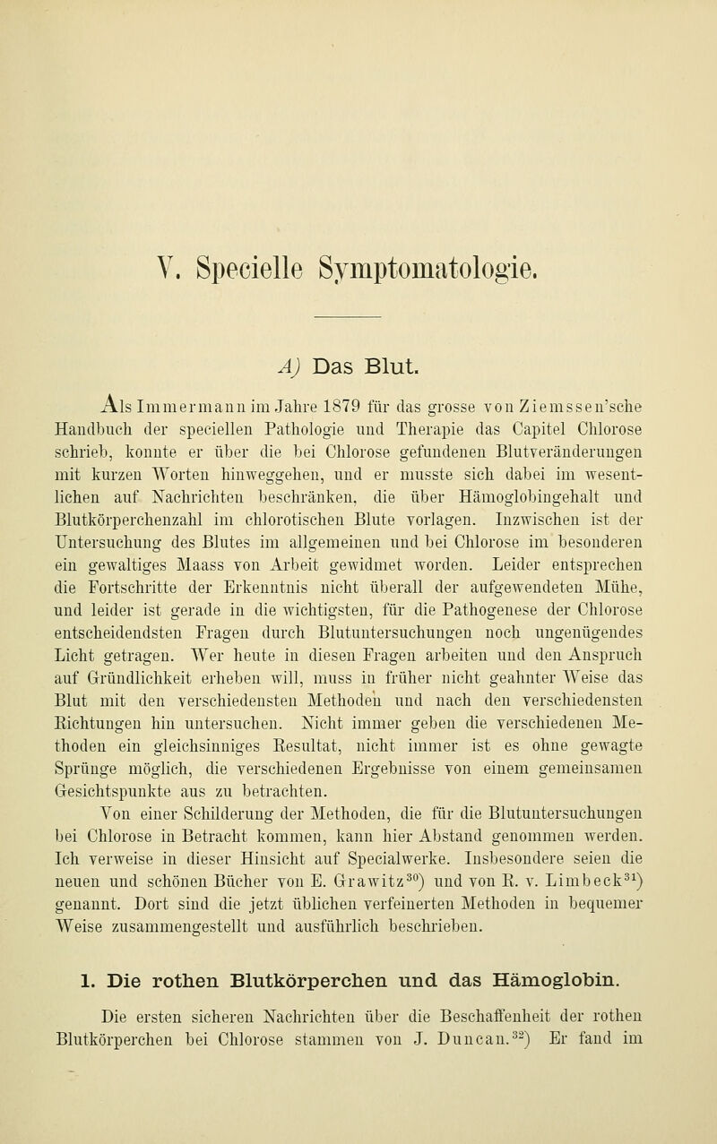 A) Das Blut. Als Im m er mann im Jahre 1879 für das grosse von Ziemssen'sche Handbuch der speciellen Pathologie und Therapie das Capitel Chlorose schrieb, konnte er über die bei Chlorose gefundenen Blutveränderungen mit kurzen Worten hinweggehen, und er musste sich dabei im wesent- lichen auf Nachrichten beschränken, die über Hämoglobingehalt und Blutkörperchenzahl im chlorotischen Blute vorlagen. Inzwischen ist der Untersuchung des Blutes im allgemeinen und bei Chlorose im besonderen ein gewaltiges Maass von Arbeit gewidmet worden. Leider entsprechen die Fortschritte der Erkenntnis nicht überall der aufgewendeten Mühe, und leider ist gerade in die wichtigsten, für die Pathogenese der Chlorose entscheidendsten Fragen durch Blutuntersuchungen noch ungenügendes Licht getragen. Wer heute in diesen Fragen arbeiten und den Anspruch auf Gründlichkeit erheben will, muss in früher nicht geahnter Weise das Blut mit den verschiedensten Methoden und nach den verschiedensten Richtungen hin untersuchen. Nicht immer geben die verschiedenen Me- thoden ein gleichsinniges Resultat, nicht immer ist es ohne gewagte Sprünge möglich, die verschiedenen Ergebnisse von einem gemeinsamen Gesichtspunkte aus zu betrachten. Von einer Schilderung der Methoden, die für die Blutuntersuchungen bei Chlorose in Betracht kommen, kann hier Abstand genommen werden. Ich verweise in dieser Hinsicht auf Specialwerke. Insbesondere seien die neuen und schönen Bücher von E. Grawitz30) und von R. v. Limb eck31) genannt. Dort sind die jetzt üblichen verfeinerten Methoden in bequemer Weise zusammengestellt und ausführlich beschrieben. 1. Die rothen Blutkörperchen und das Hämoglobin. Die ersten sicheren Nachrichten über die Beschaffenheit der rothen Blutkörperchen bei Chlorose stammen von J. Duncan.32) Er fand im