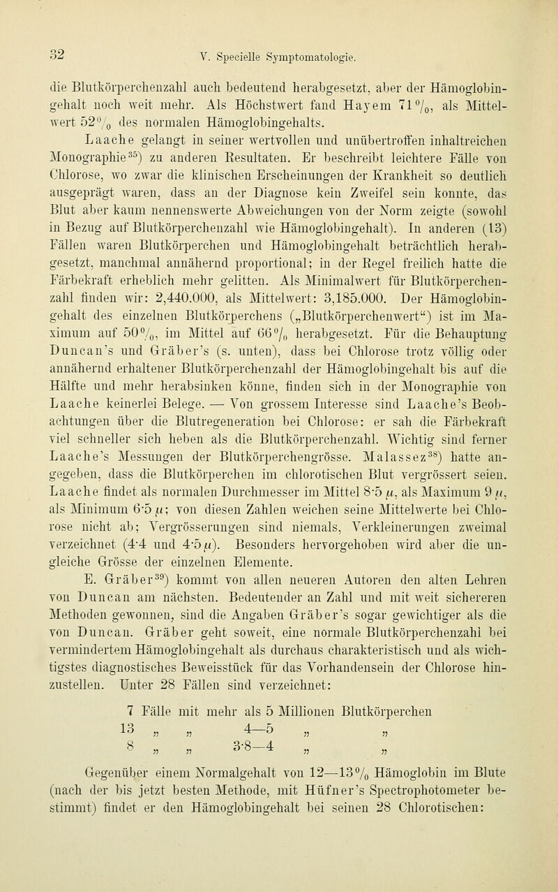 die Blutkörperchenzahl auch bedeutend herabgesetzt, aber der Hänioglobin- gehalt noch weit mehr. Als Höchstwert fand Hayem 71%, als Mittel- wert 52% des normalen Hämoglobingehalts. Laache gelangt in seiner wertvollen und unübertroffen inhaltreichen Monographie35) zu anderen ^Resultaten. Er beschreibt leichtere Fälle von Chlorose, wo zwar die klinischen Erscheinungen der Krankheit so deutlich ausgeprägt waren, dass an der Diagnose kein Zweifel sein konnte, das Blut aber kaum nennenswerte Abweichungen von der Norm zeigte (sowohl in Bezug auf Blutkörperchenzahl wie Hämoglobingehalt), In anderen (13) Fällen waren Blutkörperchen und Hämoglobingehalt beträchtlich herab- gesetzt, manchmal annähernd proportional; in der Begel freilich hatte die Färbekraft erheblich mehr gelitten. Als Minimalwert für Blutkörperchen- zahl finden wir: 2,440.000, als Mittelwert: 3,185.000. Der Hämoglobin- gehalt des einzelnen Blutkörperchens („Blutkörperchenwert) ist im Ma- ximum auf 50%, im Mittel auf 66% herabgesetzt. Für die Behauptung Duncan's und Grab er's (s. unten), dass bei Chlorose trotz völlig oder annähernd erhaltener Blutkörperchenzahl der Hämoglobingehalt bis auf die Hälfte und mehr herabsinken könne, finden sich in der Monographie von Laache keinerlei Belege. — Von grossem Interesse sind Laache's Beob- achtungen über die Blutregeneration bei Chlorose: er sah die Färbekraft viel schneller sich heben als die Blutkörperchenzahl. Wichtig sind ferner Laache's Messungen der Blutkörperchengrösse. Malassez38) hatte an- gegeben, dass die Blutkörperchen im chlorotischen Blut vergrössert seien. Laache findet als normalen Durchmesser im Mittel 8-5 ,u, als Maximum 9 /*, als Minimum 6*5 ji; von diesen Zahlen weichen seine Mittelwerte bei Chlo- rose nicht ab; Vergrösserungen sind niemals, Verkleinerungen zweimal verzeichnet (4-4 und 4*5 [i). Besonders hervorgehoben wird aber die un- gleiche Grösse der einzelnen Elemente. E. Gräber39) kommt von allen neueren Autoren den alten Lehren von Duncan am nächsten. Bedeutender an Zahl und mit weit sichereren Methoden gewonnen, sind die Angaben Grab er's sogar gewichtiger als die von Duncan. Gräber geht soweit, eine normale Blutkörperchenzahi bei vermindertem Hämoglobingehalt als durchaus charakteristisch und als wich- tigstes diagnostisches Beweisstück für das Vorhandensein der Chlorose hin- zustellen. Unter 28 Fällen sind verzeichnet: 7 Fälle mit mehr als 5 Millionen Blutkörperchen 13 „ „ 4 5 „ „ o „ „ o-o 4 „ „ Gegenüber einem Normalgehalt von 12—13% Hämoglobin im Blute (nach der bis jetzt besten Methode, mit Hüfner's Spectrophotometer be- stimmt) findet er den Hämoglobingehalt bei seinen 28 Chlorotischen: