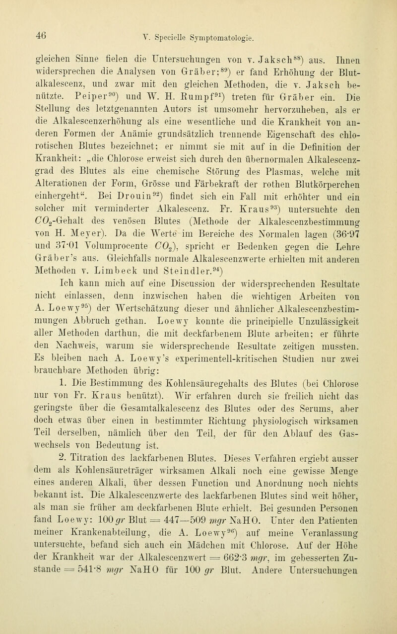 gleichen Sinne fielen die Untersuchungen von v. Jaksch88) aus. Ihnen widersprechen die Analysen von Gräber;89) er fand Erhöhung der Blut- alkalescenz, und zwar mit den gleichen Methoden, die v. Jaksch be- nützte. Peiper90) und W. H. Eumpf91) treten für Gräber ein. Die Stellung des letztgenannten Autors ist umsornehr hervorzuheben, als er die Alkalescenzerhöhung als eine wesentliche und die Krankheit von an- deren Formen der Anämie grundsätzlich trennende Eigenschaft des chlo- rotischen Blutes bezeichnet; er nimmt sie mit auf in die Definition der Krankheit: „die Chlorose erweist sich durch den übernormalen Alkalescenz- grad des Blutes als eine chemische Störung des Plasmas, Avelche mit Alterationen der Form, Grösse und Färbekraft der rothen Blutkörperchen einhergeht. Bei Drouin92) findet sich ein Fall mit erhöhter und ein solcher mit verminderter Alkalescenz. Fr. Kraus93) untersuchte den C02-Gehalt des venösen Blutes (Methode der Alkalescenzbestimmung von H. Meyer). Da die Werte im Bereiche des Normalen lagen (36*97 und 37-01 Yolumprocente C02), spricht er Bedenken gegen die Lehre Grab er's aus. Gleichfalls normale Alkalescenzwerte erhielten mit anderen Methoden v. Limb eck und Steindler.94) Ich kann mich auf eine Discussion der widersprechenden Kesultate nicht einlassen, denn inzwischen haben die wichtigen Arbeiten von A. Loewy95) der Wertschätzung dieser und ähnlicher Alkalescenzbestim- mungen Abbruch gethan. Loewy konnte die principielle Unzulässigkeit aller Methoden darthun, die mit deckfarbenem Blute arbeiten; er führte den Nachweis, warum sie widersprechende Besultate zeitigen mussten. Es bleiben nach A. Loewy's experimentell-kritischen Studien nur zwei brauchbare Methoden übrig: 1. Die Bestimmung des Kohlensäuregehalts des Blutes (bei Chlorose nur von Fr. Kraus benützt). Wir erfahren durch sie freilich nicht das geringste über die Gesamtalkalescenz des Blutes oder des Serums, aber doch etwas über einen in bestimmter Kichtung physiologisch wirksamen Teil derselben, nämlich über den Teil, der für den Ablauf des Gas- wechsels von Bedeutung ist. 2. Titration des lackfarbenen Blutes. Dieses Verfahren ergiebt ausser dem als Kohlensäureträger wirksamen Alkali noch eine gewisse Menge eines anderen Alkali, über dessen Function und Anordnung noch nichts bekannt ist. Die Alkalescenzwerte des lackfarbenen Blutes sind weit höher, als man sie früher am deckfarbenen Blute erhielt. Bei gesunden Personen fand Loewy: 100gr Blut = 447—509 mgr NaHO. Unter den Patienten meiner Krankenabteilung, die A. Loewy96) auf meine Veranlassung untersuchte, befand sich auch ein Mädchen mit Chlorose. Auf der Höhe der Krankheit war der Alkalescenzwert = 662-3 mgr, im gebesserten Zu- stande = 541-8 mgr NaHO für 100 gr Blut, Andere Untersuchungen