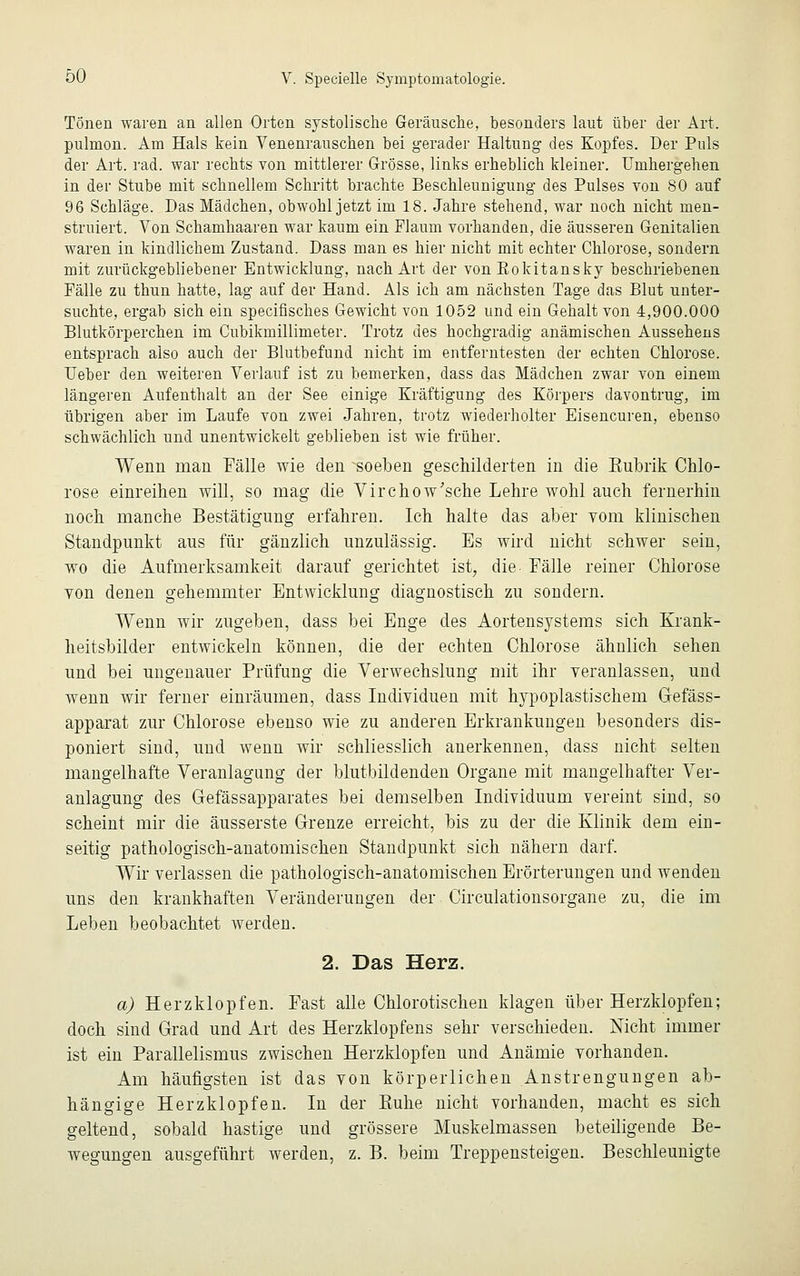 Tönen waren an allen Orten systolische Geräusche, besonders laut über der Art. pulmon. Am Hals kein Venenrauschen bei gerader Haltung des Kopfes. Der Puls der Art. rad. war rechts von mittlerer Grösse, links erheblich kleiner. Umhergehen in der Stube mit schnellem Schritt brachte Beschleunigung des Pulses von 80 auf 96 Schläge. Das Mädchen, obwohl jetzt im 18. Jahre stehend, war noch nicht men- struiert. Von Schamhaaren war kaum ein Flaum vorhanden, die äusseren Genitalien waren in kindlichem Zustand. Dass man es hier nicht mit echter Chlorose, sondern mit zurückgebliebener Entwicklung, nach Art der von Rokitansky beschriebenen Fälle zu thun hatte, lag auf der Hand. Als ich am nächsten Tage das Blut unter- suchte, ergab sich ein specifisches Gewicht von 1052 und ein Gehalt von 4,900.000 Blutkörperchen im Cubikmillimeter. Trotz des hochgradig anämischen Aussehens entsprach also auch der Blutbefund nicht im entferntesten der echten Chlorose. Heber den weiteren Verlauf ist zu bemerken, dass das Mädchen zwar von einem längeren Aufenthalt an der See einige Kräftigung des Körpers davontrug, im übrigen aber im Laufe von zwei Jahren, trotz wiederholter Eisencuren, ebenso schwächlich und unentwickelt geblieben ist wie früher. Wenn man Fälle wie den soeben geschilderten in die Rubrik Chlo- rose einreihen will, so mag die Virchow'sche Lehre wohl auch fernerhin noch manche Bestätigimg erfahren. Ich halte das aber vom klinischen Standpunkt aus für gänzlich unzulässig. Es wird nicht schwer sein, wo die Aufmerksamkeit darauf gerichtet ist, die Fälle reiner Chlorose von denen gehemmter Entwicklung diagnostisch zu sondern. Wenn wir zugeben, dass bei Enge des Aortensystems sich Krank- heitsbilder entwickeln können, die der echten Chlorose ähnlich sehen und bei ungenauer Prüfung die Verwechslung mit ihr veranlassen, und wenn wir ferner einräumen, dass Individuen mit hypoplastischem Gefäss- apparat zur Chlorose ebenso wie zu anderen Erkrankungen besonders dis- poniert sind, und wenn wir schliesslich anerkennen, dass nicht selten mangelhafte Veranlagung der blutbildenden Organe mit mangelhafter Ver- anlagung des Gefäs sapparat es bei demselben Individuum vereint sind, so scheint mir die äusserste Grenze erreicht, bis zu der die Klinik dem ein- seitig pathologisch-anatomischen Standpunkt sich nähern darf. Wir verlassen die pathologisch-anatomischen Erörterungen und wenden uns den krankhaften Veränderungen der Circulationsorgane zu, die im Leben beobachtet werden. 2. Das Herz. a) Herzklopfen. Fast alle Chlorotischen klagen über Herzklopfen; doch sind Grad und Art des Herzklopfens sehr verschieden. Nicht immer ist ein Parallelismus zwischen Herzklopfen und Anämie vorhanden. Am häufigsten ist das von körperlichen Anstrengungen ab- hängige Herzklopfen. In der Euhe nicht vorhanden, macht es sich geltend, sobald hastige und grössere Muskelmassen beteiligende Be- wegungen ausgeführt werden, z. B. beim Treppensteigen. Beschleunigte