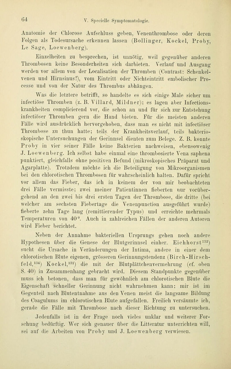 Anatomie der Chlorose Ausschluss geben, Venenthrombose oder deren Folgen als Todesursache erkennen lassen (Bollinger, Kockel, Proby, Le Sage, Loewenberg). Einzelheiten zu besprechen, ist unnötig, weil gegenüber anderen Thrombosen keine Besonderheiten sich darbieten. Verlauf und Ausgang werden vor allem von der Localisation der Thromben (Contrast: Schenkel- venen und Hirnsinus!), vom Eintritt oder Nichteintritt embolischer Pro- cesse und von der Natur des Thrombus abhängen. Was die letztere betrifft, so handelte es sich einige Male sicher um infectiöse Thromben (z. B. Villard, Mildner); es lagen aber Infections- krankbeiten complicierend vor, die schon an und für sich zur Entstehung infectiöser Thromben gern die Hand bieten. Für die meisten anderen Fälle wird ausdrücklich hervorgehoben, dass man es nicht mit infectiöser Thrombose zu thun hatte; teils der Krankheitsverlauf, teils bakterio- skopische Untersuchungen der Gerinnsel dienten zum Belege. Z. B. konnte Proby in vier seiner Fälle keine Bakterien nachweisen, ebensowenig J. Loewenberg. Ich selbst habe einmal eine thrombosierte Vena saphena punktiert, gleichfalls ohne positiven Befund (mikroskopisches Präparat und Agarplatte). Trotzdem möchte ich die Beteiligung von Mikroorganismen bei den chlorotischen Thrombosen für wahrscheinlich halten. Dafür spricht vor allem das Fieber, das ich in keinem der von mir beobachteten drei Fälle vermisste; zwei meiner Patientinnen fieberten nur vorüber- gehend an den zwei bis drei ersten Tagen der Thrombose, die dritte (bei welcher am sechsten Fiebertage die Venenpunction ausgeführt wurde) fieberte zehn Tage lang (remittierender Typus) und erreichte mehrmals Temperaturen von 40 °. Auch in zahlreichen Fällen der anderen Autoren wird Fieber berichtet. Neben der Annahme bakteriellen Ursprungs gehen noch andere Hypothesen über die Genese der Blutgerinnsel einher. Eichhorst132) sucht die Ursache in Veränderungen der Intima, andere in einer dem chlorotischen Blute eigenen, grösseren Gerinnungstendenz (Birch-HirSeh- feld,134) Kockel,131) die mit der Blutplättchenvermehrung (cf. oben S. 40) in Zusammenhang gebracht wird. Diesem Standpunkte gegenüber muss ich betonen, dass man für gewöhnlich am chlorotischen Blute die Eigenschaft schneller Gerinnung nicht wahrnehmen kann; mir ist im Gegenteil nach Blutentnahme aus den Venen meist die langsame Bildung des Coagulums im chlorotischen Blute aufgefallen. Freilich versäumte ich, gerade die Fälle mit Thrombose nach dieser Kichtung zu untersuchen. Jedenfalls ist in der Frage noch vieles unklar und weiterer For- schung bedürftig. Wer sich genauer über die Litteratur unterrichten will, sei auf die Arbeiten von Proby und J. Loewenberg verwiesen.