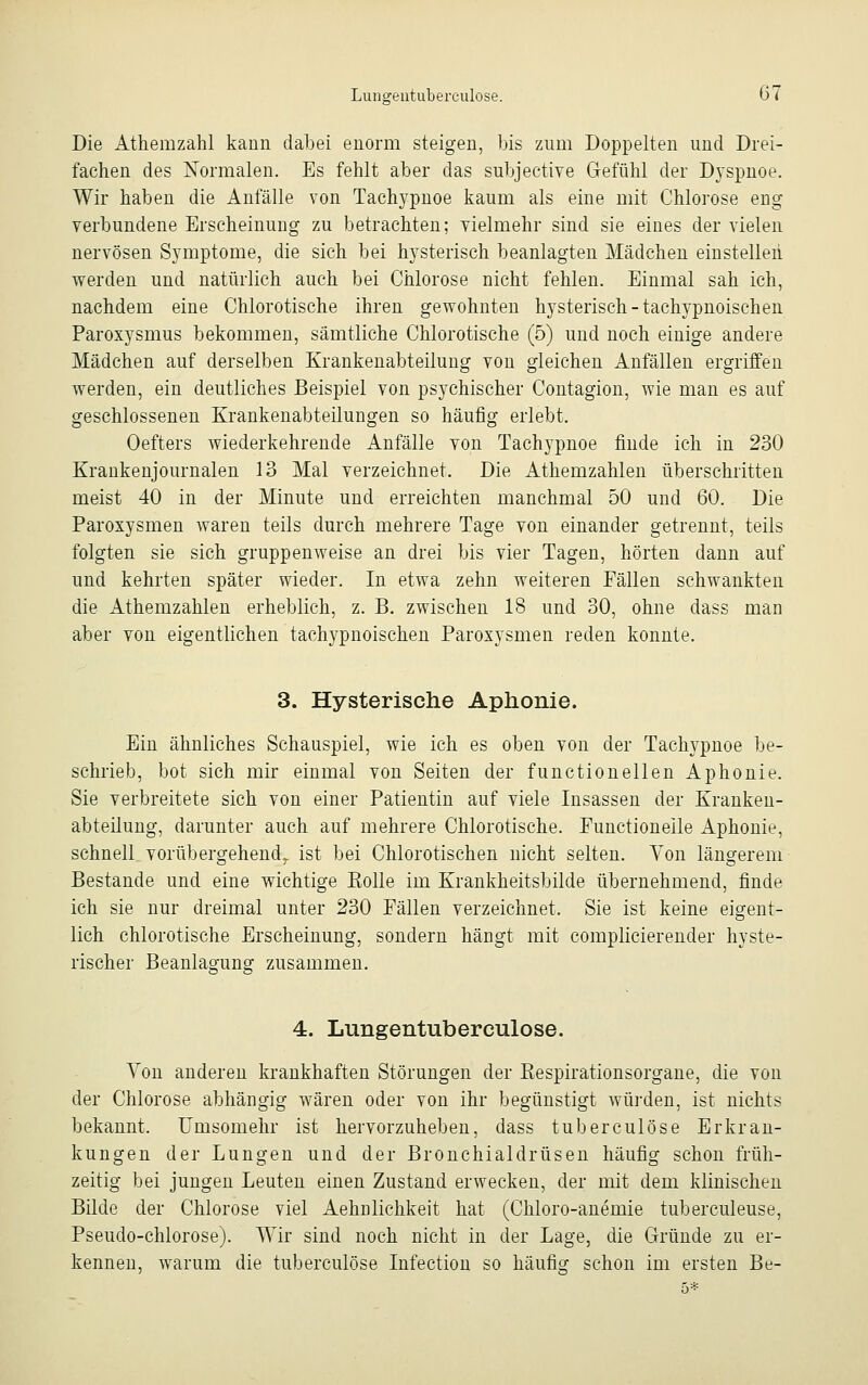 Die Athemzahl kann dabei enorm steigen, bis zum Doppelten und Drei- fachen des Normalen. Es fehlt aber das subjective Gefühl der Dyspnoe. Wir haben die Anfälle von Tachypnoe kaum als eine mit Chlorose eng verbundene Erscheinung zu betrachten; vielmehr sind sie eines der vielen nervösen Symptome, die sich bei hysterisch beanlagten Mädchen einstellen werden und natürlich auch bei Chlorose nicht fehlen. Einmal sah ich, nachdem eine Chlorotische ihren gewohnten hysterisch-tachypnoischen Paroxysmus bekommen, sämtliche Chlorotische (5) und noch einige andere Mädchen auf derselben Krankenabteilung von gleichen Anfällen ergriffen werden, ein deutliches Beispiel von psychischer Contagion, wie man es auf geschlossenen Krankenabteilungen so häufig erlebt. Oefters wiederkehrende Anfälle von Tachypnoe finde ich in 230 Krankenjournalen 13 Mal verzeichnet. Die Athemzahlen überschritten meist 40 in der Minute und erreichten manchmal 50 und 60. Die Paroxysmen waren teils durch mehrere Tage von einander getrennt, teils folgten sie sich gruppenweise an drei bis vier Tagen, hörten dann auf und kehrten später wieder. In etwa zehn weiteren Fällen schwankten die Athemzahlen erheblich, z. B. zwischen 18 und 30, ohne dass man aber von eigentlichen tachypnoischen Paroxysmen reden konnte. 3. Hysterische Aphonie. Ein ähnliches Schauspiel, wie ich es oben von der Tachypnoe be- schrieb, bot sich mir einmal von Seiten der functionellen Aphonie. Sie verbreitete sich von einer Patientin auf viele Insassen der Kranken- abteilung, darunter auch auf mehrere Chlorotische. Functioneile Aphonie, schnell vorübergehend., ist bei Chlorotischen nicht selten. Von längerem Bestände und eine wichtige Kolle im Krankheitsbilde übernehmend, finde ich sie nur dreimal unter 230 Fällen verzeichnet. Sie ist keine eigent- lich chlorotische Erscheinung, sondern hängt mit complicierender hyste- rischer Beanlagung zusammen. 4. Lungentuberculose. Von anderen krankhaften Störungen der Eespirationsorgane, die von der Chlorose abhängig wären oder von ihr begünstigt würden, ist nichts bekannt. Umsomehr ist hervorzuheben, dass tuberculöse Erkran- kungen der Lungen und der Bronchialdrüsen häufig schon früh- zeitig bei jungen Leuten einen Zustand erwecken, der mit dem klinischen Bilde der Chlorose viel Aehnlichkeit hat (Chloro-anemie tuberculeuse, Pseudo-chlorose). Wir sind noch nicht in der Lage, die Gründe zu er- kennen, warum die tuberculöse Infection so häufig schon im ersten Be-