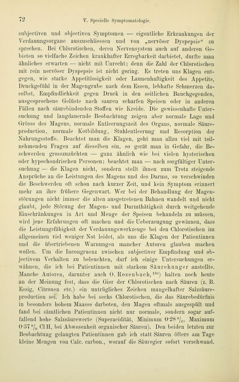 subjectiven und objectiven Symptomen — eigentliche Erkrankungen der Verdauungsorgane auszuscliliessen und von „nervöser Dyspepsie zu sprechen. Bei Chlorotischen, deren Nervensystem auch auf anderen Ge- bieten so vielfache Zeichen krankhafter Erregbarkeit darbietet, durfte man ähnliches erwarten — nicht mit Unrecht; denn die Zahl der Chlorotischen mit rein nervöser Dyspepsie ist nicht gering. Es treten uns Klagen ent- gegen, wie starke Appetitlosigkeit oder Launenhaftigkeit des Appetits, Druckgefühl in der Magengrube nach dem Essen, lebhafte Schmerzen da- selbst, Empfindlichkeit gegen Druck in den seitlichen Bauchgegenden, ausgesprochene Gelüste nach sauren scharfen Speisen oder in anderen Fällen nach säurebindenden Stoffen wie Kreide. Die gewissenhafte Unter- suchung und langdauernde Beobachtung zeigen aber normale Lage und Grösse des Magens, normale Entleerungszeit des Organs, normale Säure- production, normale Kotbildung, Stuhlentleerung und Resorption der Nahrungsstoffe. Beachtet man die Klagen, geht man allzu viel mit teil- nehmenden Fragen auf dieselben ein, so gerät man in Gefahr, die Be- schwerden grosszuzüchten — ganz ähnlich wie bei vielen hysterischen oder hypochondrischen Personen; beachtet man — nach sorgfältiger Unter- suchung — die Klagen nicht, sondern stellt ihnen, zum Trotz steigende Ansprüche an die Leistungen des Magens und des Darms, so verschwinden die Beschwerden oft schon nach kurzer Zeit, und kein Symptom erinnert mehr an ihre frühere Gegenwart. Wer bei der Behandlung der Magen- störungen nicht immer die alten ausgetretenen Bahnen wandelt und nicht glaubt, jede Störung der Magen- und Darmthätigkeit durch weitgehende Einschränkungen in Art und Menge der Speisen behandeln zu müssen, wird jene Erfahrungen oft machen und die Ueberzeugung gewinnen, dass die Leistungsfähigkeit der Verdauungswerkzeuge bei den Chlorotischen im allgemeinen viel weniger Not leidet, als uns die Klagen der Patientinnen und die übertriebenen Warnungen mancher Autoren glauben machen wollen. Um die Incongruenz zwischen subjectiver Empfindung und ob- jectivem Verhalten zu beleuchten, darf ich einige Untersuchungen er- Avähnen, die ich bei Patientinnen mit starkem Säurehunger anstellte. Manche Autoren, darunter auch 0. Bosenbach,13G) halten noch heute an der Meinung fest, dass die Gier der Chlorotischen nach Säuren (z. B. Essig, Citronen etc.) ein untrügliches Zeichen mangelhafter Salzsäure- production sei. Ich habe bei sechs Chlorotischen, die das Säurebedürfnis in besonders hohem Maasse darboten, den Magen oftmals ausgespült- und fand bei sämtlichen Patientinnen nicht nur normale, sondern sogar auf- fallend hohe Salzsäurewerte (Superacidität, Minimum 0*28 °/0, Maximum 037 °/0 C1H, bei Abwesenheit organischer Säuren). Den beiden letzten zur Beobachtung gelangten Patientinnen gab ich statt Säuren öfters am Tage kleine Mengen von Calc. carbon., worauf die Säuregier sofort verschwand.