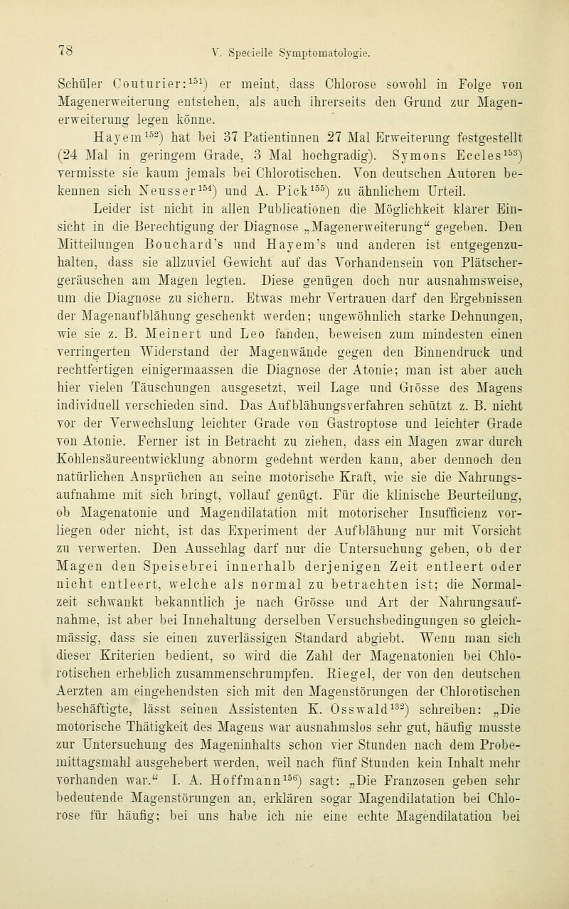 Schüler Couturier:151) er meint, dass Chlorose sowohl in Folge von Magenerweiterung entstehen, als auch ihrerseits den Grund zur Magen- erweiterung legen könne. Hayem132) hat bei 37 Patientinnen 27 Mal Erweiterung festgestellt (24 Mal in geringem Grade. 3 Mal hochgradig). Symons Eccles153) vermisste sie kaum jemals hei Chlorotischen. Von deutschen Autoren be- kennen sich Neuss er154) und A. Pick155) zu ähnlichem Urteil. Leider ist nicht in allen Publicationen die Möglichkeit klarer Ein- sicht in die Berechtigung der Diagnose ..Magenerweiterung gegeben. Den Mitteilungen Bouchard's und Hayenrs und anderen ist entgegenzu- halten, dass sie allzuviel Gewicht auf das Vorhandensein von Plätscher- geräuschen am Magen legten. Diese genügen doch nur ausnahmsweise, um die Diagnose zu sichern. Etwas mehr Vertrauen darf den Ergebnissen der Magenaufblähung geschenkt werden; ungewöhnlich starke Dehnungen, wie sie z. B. Meinert und Leo fanden, beweisen zum mindesten einen verringerten Widerstand der Magenwände gegen den Binnendruck und rechtfertigen einigermaassen die Diagnose der Atonie; man ist aber auch hier vielen Täuschungen ausgesetzt, weil Lage und Grösse des Magens individuell verschieden sind. Das Aufblähungsverfahren schützt z. B. nicht vor der Verwechslung leichter Grade von Gastroptose und leichter Grade von Atonie. Ferner ist in Betracht zu ziehen, dass ein Magen zwar durch Kohlensäureentwicklung abnorm gedehnt werden kann, aber dennoch den natürlichen Ansprüchen an seine motorische Kraft, wie sie die Nahrungs- aufnahme mit sich bringt, vollauf genügt. Für die klinische Beurteilung, ob Magenatonie und Magendilatation mit motorischer Insuffizienz vor- liegen oder nicht, ist das Experiment der Aufblähung nur mit Vorsicht zu verwerten. Den Ausschlag darf nur die Untersuchung geben, ob der Magen den Speisebrei innerhalb derjenigen Zeit entleert oder nicht entleert, welche als normal zu betrachten ist; die Normal- zeit schwankt bekanntlich je nach Grösse und Art der Nahrungsauf- nahme, ist aber bei Innehaltung derselben Versuchsbedingungen so gleich- massig, dass sie einen zuverlässigen Standard abgiebt. Wenn man sich dieser Kriterien bedient, so wird die Zahl der Magenatonien bei Chlo- rotischen erheblich zusammenschrumpfen. Riegel, der von den deutschen Aerzten am eingehendsten sich mit den Magenstörungen der Chlorotischen beschäftigte, lässt seinen Assistenten K. Osswald132) schreiben: „Die motorische Thätigkeit des Magens war ausnahmslos sehr gut, häufig rnusste zur Untersuchung des Mageninhalts schon vier Stunden nach dem Probe- mittagsmahl ausgehebert werden, weil nach fünf Stunden kein Inhalt mehr vorhanden war, I. A. Hoffmann156) sagt: „Die Franzosen geben sehr bedeutende Magenstörungen an, erklären sogar Magendilatation bei Chlo- rose für häufig; bei uns habe ich nie eine echte Magendilatation bei