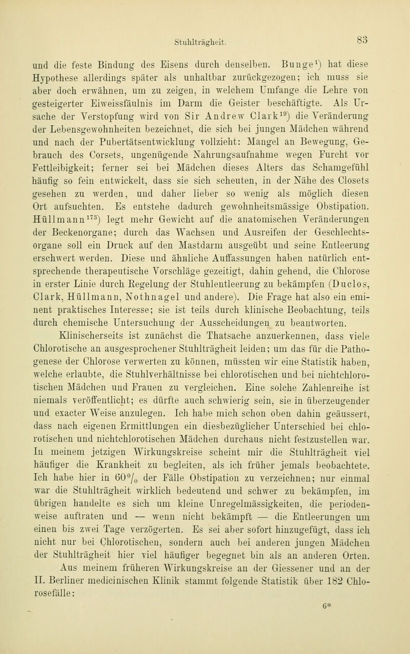 und die feste Bindung des Eisens durch denselben. Bunge1) hat diese Hypothese allerdings später als unhaltbar zurückgezogen; ich muss sie aber doch erwähnen, um zu zeigen, in welchem Unifange die Lehre von gesteigerter Eiweissfäulnis im Darm die Geister beschäftigte. Als Ur- sache der Verstopfung wird von Sir Andrew Clark19) die Veränderung der Lebensgewohnheiten bezeichnet, die sich bei jungen Mädchen während und nach der Pubertätsentwicklung vollzieht: Mangel an Bewegung, Ge- brauch des Corsets, ungenügende Nahrungsaufnahme wegen Furcht vor Fettleibigkeit; ferner sei bei Mädchen dieses Alters das Schamgefühl häufig so fein entwickelt, dass sie sich scheuten, in der Nähe des Closets gesehen zu werden, und daher lieber so wenig als möglich diesen Ort aufsuchten. Es entstehe dadurch gewohnheitsmässige Obstipation. Hüllmann173) legt mehr Gewicht auf die anatomischen Veränderungen der Beckenorgane; durch das Wachsen und Ausreifen der Geschlechts- organe soll ein Druck auf den Mastdarm ausgeübt und seine Entleerung erschwert werden. Diese und ähnliche Auffassungen haben natürlich ent- sprechende therapeutische Vorschläge gezeitigt, dahin gehend, die Chlorose in erster Linie durch Regelung der Stuhlentleerung zu bekämpfen (Duclos, Clark, Hüllmann, Nothnagel und andere). Die Frage hat also ein emi- nent praktisches Interesse; sie ist teils durch klinische Beobachtung, teils durch chemische Untersuchung der Ausscheidungen zu beantworten. Klinischerseits ist zunächst die Thatsache anzuerkennen, dass viele Chlorotische an ausgesprochener Stuhlträgheit leiden; um das für die Patho- genese der Chlorose verwerten zu können, müssten wir eine Statistik haben, welche erlaubte, die Stuhlverhältnisse bei chlorotischen und bei nichtchloro- tischen Mädchen und Frauen zu vergleichen. Eine solche Zahlenreihe ist niemals veröffentlicht; es dürfte auch schwierig sein, sie in überzeugender und exacter Weise anzulegen. Ich habe mich schon oben dahin geäussert, dass nach eigenen Ermittlungen ein diesbezüglicher Unterschied bei chlo- rotischen und nichtchlorotischen Mädchen durchaus nicht festzustellen war. In meinem jetzigen Wirkungskreise scheint mir die Stuhlträgheit viel häufiger die Krankheit zu begleiten, als ich früher jemals beobachtete. Ich habe hier in 60°/,-, der Fälle Obstipation zu verzeichnen; nur einmal war die Stuhlträgheit wirklich bedeutend und schwer zu bekämpfen, im übrigen handelte es sich um kleine Unregelmässigkeiten, die perioden- weise auftraten und — wenn nicht bekämpft — die Entleerungen um einen bis zwei Tage verzögerten. Es sei aber sofort hinzugefügt, dass ich nicht nur bei Chlorotischen, sondern auch bei anderen jungen Mädchen der Stuhlträgheit hier viel häufiger begegnet bin als an anderen Orten. Aus meinem früheren Wirkungskreise an der Giessener und an der IL Berliner medicinischen Klinik stammt folgende Statistik über 182 Chlo- rosefälle: 6*