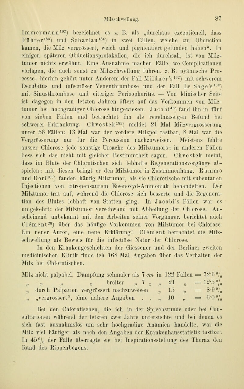 Inimermann182) bezeichnet es z. B. als „durchaus exceptionell, dass Führer183) und Scharlau184) in zwei Fällen, welche zur Obduction kamen, die Milz vergrössert, weich und pigmentiert gefunden haben. In einigen späteren Obductionsprotokollen, die ich durchsah, ist yoii Milz- tumor nichts erwähnt. Eine Ausnahme machen Fälle, wo Complicationen vorlagen, die auch sonst zu Milzsclrwellung führen, z. B. pj^ämische Pro- cesse; hierhin gehört unter Anderem der Fall Mildner's132) mit schwerem Decubitus und infectiöser Venenthrombose und der Fall Le Sage's132) mit Sinusthrombose und eiteriger Perioophoritis. — Von klinischer Seite ist dagegen in den letzten Jahren öfters auf das Vorkommen von Milz- tumor bei hochgradiger Chlorose hingewiesen. Jacobi48) fand ihn in fünf von sieben Fällen und betrachtet ihn als regelmässigen Befund bei schwerer Erkrankung. Chvostek185) meldet 21 Mal Milzvergrösserung unter 56 Fällen: 13 Mal war der vordere Milzpol tastbar, 8 Mal war die Vergrösserung nur für die Percussion nachzuweisen. Meistens fehlte ausser Chlorose jede sonstige Ursache des Milztumors; in anderen Fällen Hess sich das nicht mit gleicher Bestimmtheit sagen. Chvostek meint, dass im Blute der Chlorotischen sich lebhafte Begenerationsvorgänge ab- spielen; mit diesen bringt er den Milztumor in Zusammenhang. Kummo und Dori186) fanden häufig Milztumor, als sie Chlorotische mit subcutanen Injectionen von citronensaurem Eisenoxyd-Ammoniak behandelten. Der Milztumor trat auf, während die Chlorose sich besserte und die Regenera- tion des Blutes lebhaft von Statten ging. In Jacobi's Fällen war es umgekehrt: der Milztumor verschwand mit Abheilung der Chlorose. An- scheinend unbekannt mit den Arbeiten seiner Vorgänger, berichtet auch Clement28) über das häufige Vorkommen von Milztumor bei Chlorose. Ein neuer Autor, eine neue Erklärung! Clement betrachtet die Milz- schwellung als Beweis für die infectiöse Natur der Chlorose. In den Krankengeschichten der Giessener und der Berliner zweiten medicinischen Klinik finde ich 168 Mal Angaben über das Verhalten der Milz bei Chlorotischen. Milz nicht palpabel, Dämpfung schmäler als 7 cm in 122 Fällen = 72*6 % „ „ „ „ breiter „ 7 „ „ 21 „ = 12-5°/0 „ durch Palpation vergrössert nachzuweisen „ 15 „ = 8-9% „ „vergrössert, ohne nähere Angaben . . „ 10 „ = 6-00/0 Bei den Chlorotischen, die ich in der Sprechstunde oder bei Con- sultationen während der letzten zwei Jahre untersuchte und bei denen es sich fast ausnahmslos um sehr hochgradige Anämien handelte, war die Milz viel häufiger als nach den Angaben der Kraukenhausstatistik tastbar. In 45°/0 der Fälle überragte sie bei Inspirationsstellung des Thorax den Rand des Rippenbogens.