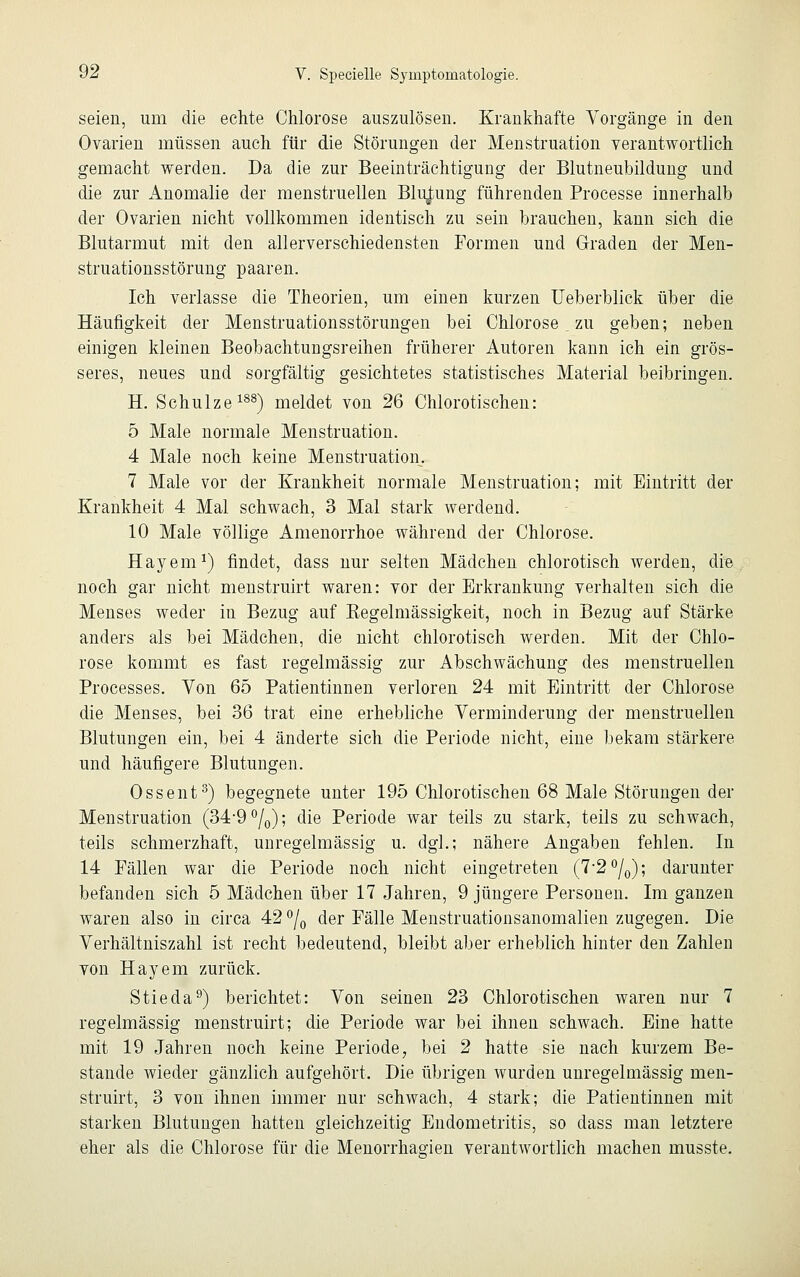 seien, um die echte Chlorose auszulösen. Krankhafte Vorgänge in den Ovarien müssen auch für die Störungen der Menstruation verantwortlich gemacht werden. Da die zur Beeinträchtigung der Blutneubildung und die zur Anomalie der menstruellen Blutung führenden Processe innerhalb der Ovarien nicht vollkommen identisch zu sein brauchen, kann sich die Blutarmut mit den allerverschiedensten Formen und Graden der Men- struationsstörung paaren. Ich verlasse die Theorien, um einen kurzen Ueberblick über die Häufigkeit der Menstruationsstörungen bei Chlorose _ zu geben; neben einigen kleinen Beobachtungsreihen früherer Autoren kann ich ein grös- seres, neues und sorgfältig gesichtetes statistisches Material beibringen. H. Schulze188) meldet von 26 Chlorotischen: 5 Male normale Menstruation. 4 Male noch keine Menstruation. 7 Male vor der Krankheit normale Menstruation; mit Eintritt der Krankheit 4 Mal schwach, 3 Mal stark werdend. 10 Male völlige Amenorrhoe während der Chlorose. Hayem1) findet, dass nur selten Mädchen chlorotisch werden, die noch gar nicht menstruirt waren: vor der Erkrankung verhalten sich die Menses weder in Bezug auf Eegelmässigkeit, noch in Bezug auf Stärke anders als bei Mädchen, die nicht chlorotisch werden. Mit der Chlo- rose kommt es fast regelmässig zur Abschwächung des menstruellen Processes. Von 65 Patientinnen verloren 24 mit Eintritt der Chlorose die Menses, bei 36 trat eine erhebliche Verminderung der menstruellen Blutungen ein, bei 4 änderte sich die Periode nicht, eine bekam stärkere und häufigere Blutungen. Ossent3) begegnete unter 195 Chlorotischen 68 Male Störungen der Menstruation (34'9°/0); die Periode war teils zu stark, teils zu schwach, teils schmerzhaft, unregelmässig u. dgl.; nähere Angaben fehlen. In 14 Fällen war die Periode noch nicht eingetreten (7-2°/0); darunter befanden sich 5 Mädchen über 17 Jahren, 9 jüngere Personen. Im ganzen waren also in circa 42 °/0 der Fälle Menstruationsanomalien zugegen. Die Verhältniszahl ist recht bedeutend, bleibt aber erheblich hinter den Zahlen von Hayem zurück. Stieda9) berichtet: Von seinen 23 Chlorotischen waren nur 7 regelmässig menstruirt; die Periode war bei ihnen schwach. Eine hatte mit 19 Jahren noch keine Periode, bei 2 hatte sie nach kurzem Be- stände wieder gänzlich aufgehört. Die übrigen wurden unregelmässig men- struirt, 3 von ihnen immer nur schwach, 4 stark; die Patientinnen mit starken Blutungen hatten gleichzeitig Endometritis, so dass man letztere eher als die Chlorose für die Menorrhagien verantwortlich machen musste.