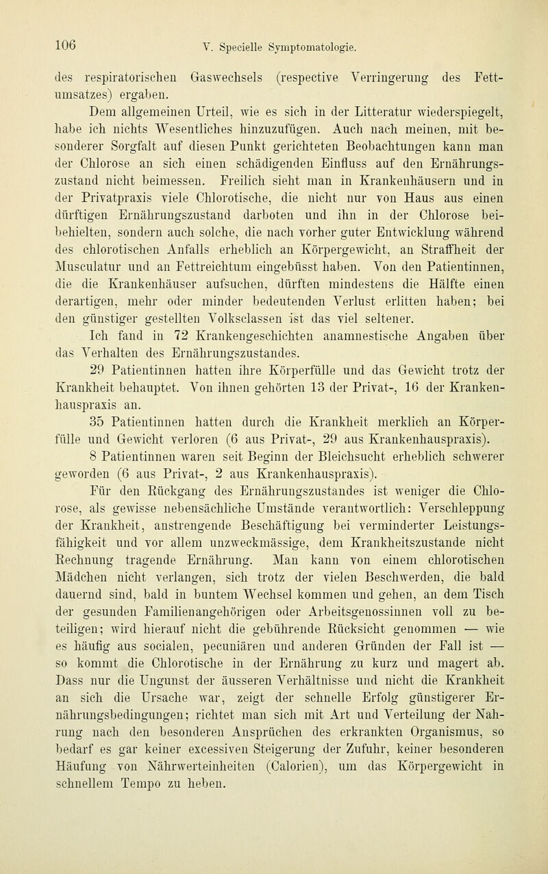 des respiratorischen Gaswechsels (respective Verringerung des Fett- umsatzes) ergaben. Dem allgemeinen Urteil, wie es sich in der Litteratur wiederspiegelt, habe ich nichts Wesentliches hinzuzufügen. Auch nach meinen, mit be- sonderer Sorgfalt auf diesen Punkt gerichteten Beobachtungen kann man der Chlorose an sich einen schädigenden Einfluss auf den Ernährungs- zustand nicht beimessen. Freilich sieht man in Krankenhäusern und in der Privatpraxis viele Chlorotische, die nicht nur von Haus aus einen dürftigen Ernährungszustand darboten und ihn in der Chlorose bei- behielten, sondern auch solche, die nach vorher guter Entwicklung während des chlorotischen Anfalls erheblich an Körpergewicht, an Straffheit der Musculatur und an Fettreichtum eingebüsst haben. Von den Patientinnen, die die Krankenhäuser aufsuchen, dürften mindestens die Hälfte einen derartigen, mehr oder minder bedeutenden Verlust erlitten haben; bei den günstiger gestellten Volksclassen ist das viel seltener. Ich fand in 72 Krankengeschichten anamnestische Angaben über das Verhalten des Ernährungszustandes. 29 Patientinnen hatten ihre Körperfülle und das Gewicht trotz der Krankheit behauptet. Von ihnen gehörten 13 der Privat-, 16 der Kranken- hauspraxis an. 35 Patientinnen hatten durch die Krankheit merklich an Körper- fülle und Gewicht verloren (6 aus Privat-, 29 aus Krankenhauspraxis). 8 Patientinnen waren seit Beginn der Bleichsucht erheblich schwerer geworden (6 aus Privat-, 2 aus Krankenhauspraxis). Für den Kückgang des Ernährungszustandes ist weniger die Chlo- rose, als gewisse nebensächliche Umstände verantwortlich: Verschleppung der Krankheit, anstrengende Beschäftigung bei verminderter Leistungs- fähigkeit und vor allem unzweckmässige, dem Krankheitszustande nicht Rechnung tragende Ernährung. Man kann von einem chlorotischen Mädchen nicht verlangen, sich trotz der vielen Beschwerden, die bald dauernd sind, bald in buntem Wechsel kommen und gehen, an dem Tisch der gesunden Familienangehörigen oder Arbeitsgenossinnen voll zu be- teiligen; wird hierauf nicht die gebührende Bücksicht genommen — wie es häufig aus socialen, pecuniären und anderen Gründen der Fall ist — so kommt die Chlorotische in der Ernährung zu kurz und magert ab. Dass nur die Ungunst der äusseren Verhältnisse und nicht die Krankheit an sich die Ursache war, zeigt der schnelle Erfolg günstigerer Er- nährungsbedingungen; richtet man sich mit Art und Verteilung der Nah- rung nach den besonderen Ansprüchen des erkrankten Organismus, so bedarf es gar keiner excessiven Steigerung der Zufuhr, keiner besonderen Häufung von Nährwerteinheiten (Calorien), um das Körpergewicht in schnellem Tempo zu heben.