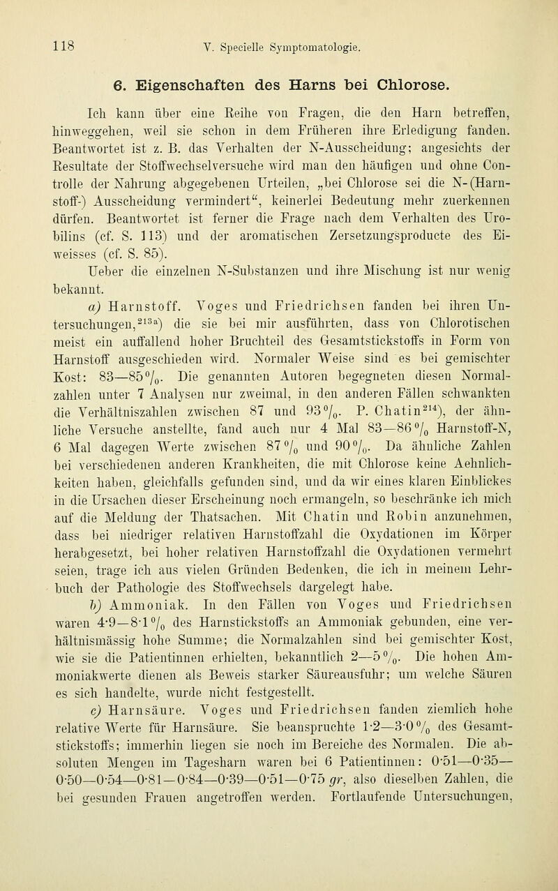 6. Eigenschaften des Harns bei Chlorose. Ich kann über eine Reihe von Fragen, die den Harn betreffen, hinweggehen, weil sie schon in dem Früheren ihre Erledigung fanden. Beantwortet ist z. B. das Verhalten der N-Ausscheidung; angesichts der Resultate der Stoffwechselversuche wird man den häufigen und ohne Con- trolle der Nahrung abgegebenen Urteilen, „bei Chlorose sei die N-(Harn- stoff-) Ausscheidung vermindert, keinerlei Bedeutung mehr zuerkennen dürfen. Beantwortet ist ferner die Frage nach dem Verhalten des Uro- bilins (cf. S. 113) und der aromatischen Zersetzungsproducte des Ei- weisses (cf. S. 85). Ueber die einzelnen N-Substanzen und ihre Mischung ist nur wenig bekannt. a) Harnstoff. Voges und Friedrichseil fanden bei ihren Un- tersuchungen,21311) die sie bei mir ausführten, dass von Chlorotischen meist ein auffallend hoher Bruchteil des Gesamtstickstoffs in Form von Harnstoff ausgeschieden wird. Normaler Weise sind es bei gemischter Kost: 83—85°/0. Die genannten Autoren begegneten diesen Normal- zahlen unter 7 Analysen nur zweimal, in den anderen Fällen schwankten die Verhältniszahlen zwischen 87 und 93°/0. P. Chatin214), der ähn- liche Versuche anstellte, fand auch nur 4 Mal 83—86°/0 Harnstoff-N, 6 Mal dagegen Werte zwischen 87°/0 und 90°/0. Da ähnliche Zahlen bei verschiedenen anderen Krankheiten, die mit Chlorose keine Aehnlich- keiten haben, gleichfalls gefunden sind, und da wir eines klaren Einblickes in die Ursachen dieser Erscheinung noch ermangeln, so beschränke ich mich auf die Meldung der Thatsachen. Mit Chatin und Robin anzunehmen, dass bei niedriger relativen Harnstoffzahl die Oxydationen im Körper herabgesetzt, bei hoher relativen Harnstoffzahl die Oxydationen vermehrt seien, trage ich aus vielen Gründen Bedenken, die ich in meinem Lehr- buch der Pathologie des Stoffwechsels dargelegt habe. b) Ammoniak. In den Fällen von Voges und Friedrichsen waren 4-9—8*1 °/0 des Harnstickstoffs an Ammoniak gebunden, eine ver- hältnismässig hohe Summe; die Normalzahlen sind bei gemischter Kost, wie sie die Patientinnen erhielten, bekanntlich 2—5%- Die hohen Am- moniakwerte dienen als Beweis starker Säureausfuhr; um welche Säuren es sich handelte, wurde nicht festgestellt. c) Harnsäure. Voges und Friedrichsen fanden ziemlich hohe relative Werte für Harnsäure. Sie beanspruchte 1-2—3-0% des Gesamt- stickstoffs; immerhin liegen sie noch im Bereiche des Normalen. Die ab- soluten Mengen im Tagesharn waren bei 6 Patientinnen: 0*51—0-35— 0-50—0-54—0-81—0*84—0-39—0-51—0-75 grr, also dieselben Zahlen, die bei gesunden Frauen angetroffen werden. Fortlaufende Untersuchungen,